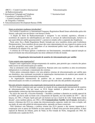 (IRCC) -- Comitê Consultivo Internacional Telecomunicações
de Radiocomunicações
7. International Telegraph and Telephone 7. Secretaria-Geral
Consultative Committee (ITTCC)
-- Comitê Consultivo Internacional
de Telegrafia e Telefonia
8. Telecommunication Development Bureau (TDB)
==========================================================================
Quais as principais mudanças introduzidas?
- Os Comitês Consultivos e o International Frequency Registration Board foram substituídos pelos três
Setores, cada qual com um diretor e um bureau à frente.
- A função do Setor de Radiocomunicação é assegurar "o uso racional, equitativo, eficiente e
econômico do espectro de radiofreqüências por todos os serviços de radiocomunicação, inclusive os
que usam órbita de satélite geoestacionário", e promover estudos sobre a expansão das freqüências.
- Neste setor, fica o Radio Regulations Board, formado por nove membros eleitos pela Conferência
Plenipotenciária. Estes membros devem atuar não como representantes de seus respectivos países ou de
sua área geográfica, mas como "custodians of an international public trust", figura criada ainda na
Conferência de Atlantic City, em 1947.
- A reforma da UTI busca agilizar e modernizar seu funcionamento, concedendo especial atenção ao
desenvolvimento das telecomunicações nas áreas subdesenvolvidas do mundo.
Organizações internacionáis de usuários de telecomunicações por satélite
Como surgem estas organizações?
- Surgem como organizações intergovernamentais de usuários, para permitir que a maioria dos países
tenha acesso às telecomunicações por satélite.
- Elas se estruturam como entidades cooperativas. Rateiam entre seus membros os altos investimentos
indispensáveis à construção e manutenção dos sistemas.
- Vários países começaram depois a ter seus próprios sistemas de telecomunicações por satélite para
uso doméstico, mas continuam recorrendo às organizações internacionais de usuários para atender às
suas necessidades de telecomunicações internacionais.
- As organizações internacionais de usuários são as maiores prestadoras de serviços de
telecomunicações em todos os continentes. E parece que tão cedo elas não perderão esta posição.
Que país primeiro imaginou uma organização internacional de usuários de telecomunicações?
- Os EUA foram o primeiro país que a pensar na criação de uma organização internacional de usuários
de telecomunicações. Não por acaso, os EUA foram também o primeiro país a perceber as
oportunidades comerciais das telecomunicações por satélite.
- No início dos anos 60, o Governo Kennedy -- decidido a arrebatar a dianteira na corrida espacial da
ex-URSS, que havia saído na frente com o lançamento do Sputnik, em 4 de outubro de 1957 -- não só
lançou, em 1961, o Projeto Apolo para pôr um homem na Lua e trazê-lo de volta "ainda dentro desta
década", como também adotou, em 1962, o US Communications Satellite Act (Comsat), destinado a
marcar a liderança dos EUA no campo das telecomunicações espaciais, tendo em vista a criação, sob
sua égide, de uma rede global de telecomunicações, operando em bases comerciais.
- Para fortalecer esta liderança, a política externa dos EUA passara a dar enorme importância à
cooperação com os países do Ocidente na área espacial. O Brasil tirou proveito desta política. A base
espacial de Barreira do Inferno, perto de Natal, no Rio Grande do Norte, inaugurada em 1965, foi
construída com a ajuda dos EUA.
 