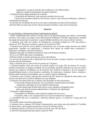 organização e no qual as decisões são tomadas por votos diferenciados,
segundo o capital de participação dos países-membros.
- A Intelsat tem dois órgãos principais de comando:
# Assembléia dos Membros, onde cada país-membro tem um voto.
# Junta de Governadores (Board of Governors), onde os votos têm pesos diferentes, conforme a
contribuição de cada país.
- As decisões da Assembléia devem levar em conta as indicações da Junta de Governadores.
- Há forte lobby em ação hoje em favor da privatização da Intelsat, assim como da Inmarsat.
Inmarsat
E o que distingue a Inmarsat das demais organizações do gênero?
- Criado originalmente para oferecer serviços móveis de telecomunicações por satélite à comunidade
marítima, como indica seu próprio nome (INternational MARitime SATellite Organization), estendeu
seu campo de atuação para as aeronaves e agora trabalham também com serviços móveis terrestres.
- A Inmarsat, com sede em Londres, foi fundada por convenção assinada em 1976, que passou a
vigorar em 1979. Mas ela só começou a operar em fevereiro de 1982.
- A Inmarsat tem perfil de serviço público internacional, mas ao mesmo tempo funciona em moldes
empresariais. Segundo seu regulamento, a Inmarsat deve operar em sólidas bases econômicas e
financeiras e princípios comerciais aceitáveis.
- Qualquer país pode ser membro da Inmarsat. Hoje, tem 80 países membros.
- EUA e a ex-URSS estão entre os fundadores.
- O Brasil também é membro da Inmarsat, através da Embratel.
- Os serviços da Inmarsat estão à disposição dos navios de todos os países, membros e não membros,
em bases não-discriminatórias.
- Hoje, a Inmarsat serve a cerca de 40 mil usuários de 170 países.
- A Inmarsat também conta com norma de consulta similar a do artigo XIV da Intelsat. Se um país-
membro do Inmarsat, ou qualquer entidade sob sua jurisdição, pretende estabelecer ou usar um sistema
espacial com objetivos semelhantes aos da Inmarsat, deve notificar a Inmarsat, a fim de assegurar a
compatibilidade técnica e evitar prejuízos econômicos de monta para a Inmarsat. Após a consulta, a
Inmarsat pode formular recomendações, que, no entanto, não são obrigatórias.
- A Inmarsat, como a Intelsat, participa dos encontros da UIT apenas na condição de observadora, mas
nem por isto deixa de ter razoável influência em seus trabalhos.
- A Inmarsat, da mesma forma que a Intelsat, está alicerçada em dois documentos:
1) Convenção intergovernamental, com os princípios constitucionais da entidade
voltada para a prestação de serviço público internacional.
2) Acordo operacional firmado pelos países ou por signatários designados pelos
países, que trata da estrutura administrativa e financeira da organização.
- A Inmarsat é administrada por
# Assembléia dos Membros, onde cada país membro tem um voto; e
# Conselho, onde o voto é proporcional ao nível de investimento de cada parte.
- A Assembléia lida com os princípios e diretrizes políticas gerais, e os objetivos a longo prazo da
organização.
- O Conselho adota as decisões operacionais.
- A Inmarsat criou a empresa ICO Global Communication, que monta uma rede global de 12 satélites
(10 operacionais e dois estepes) para prestar serviços de telefonia celular.
- A Inmarsat controla a ICO por ser seu maior acionista, com 10% das ações.
- A rede ICO está programada para operar a partir de 1999.
 