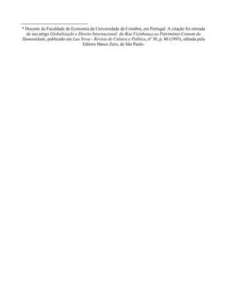 ---------------------------------------------
* Docente da Faculdade de Economia da Universidade de Coimbra, em Portugal. A citação foi retirada
de seu artigo Globalização e Direito Internacional: da Boa Vizinhança ao Patrimônio Comum da
Humanidade, publicado em Lua Nova - Revista de Cultura e Política, nº 30, p. 80 (1993), editada pela
Editora Marco Zero, de São Paulo.
 