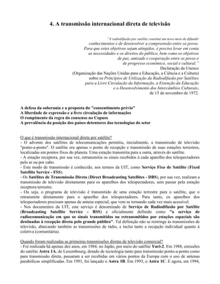 4. A transmissão internacional direta de televisão
“A radiodifusão por satélite constitui um novo meio de difundir
conhecimentos e de desenvolver a compreensão entre os povos.
Para que estes objetivos sejam atingidos, é preciso levar em conta
as necessidades e os direitos do público, bem como os objetivos
de paz, amizade e cooperação entre os povos e
de progresso econômico, social e cultural.”
Declaração da Unesco
(Organização das Nações Unidas para a Educação, a Ciência e a Cultura)
sobre os Princípios de Utilização da Radiodifusão por Satélites
para a Livre Circulação da Informação, a Estenção da Educação
e o Desenvolvimento dos Intercâmbios Culturais,
de 15 de novembro de 1972.
A defesa da soberania e a proposta do "consentimento prévio"
A liberdade de expressão e a livre circulação de informações
O rompimento da regra do consenso no Copuos
A prevalência da posição dos países detentores das tecnologias do setor
O que é transmissão internacional direta por satélite?
- O advento dos satélites de telecomunicações permitiu, inicialmente, a transmissão de televisão
"ponto-a-ponto". O satélite era apenas o ponto de recepção e transmissão de suas estações terrestres,
localizadas em pontos fixos do planeta. Uma estação transmitia para a outra, através do satélite.
- A estação receptora, por sua vez, retransmitia os sinais recebidos à cada aparelho dos telespectadores
pelo ar ou por cabo.
- Este modo de transmissão é conhecido, nos termos da UIT, como Serviço Fixo de Satélite (Fixed
Satellite Service - FSS).
- Os Satélites de Transmissão Direta (Direct Broadcasting Satellites - DBS), por sua vez, realizam a
transmissão de televisão diretamente para os aparelhos dos telespectadores, sem passar pela estação
receptora terrestre.
- Ou seja, o programa de televisão é transmitido de uma estação terrestre para o satélite, que o
retransmite diretamente para o aparelho dos telespectadores. Para tanto, os aparelhos dos
telespectadores precisam apenas de antena especial, que vem se tornando cada vez mais acessível.
- Nos documentos da UIT, este serviço é denominado de Serviço de Radiodifusão por Satélite
(Broadcasting Satellite Service - BSS) e oficialmente definido como "o serviço de
radiocomunicação em que os sinais transmitidos ou retransmitidos por estações espaciais são
destinadas à recepção direta pelo grande público". Tal definição não se restringe às transmissões de
televisão, abarcando também as transmissões de rádio, e inclui tanto a recepção individual quanto à
coletiva (comunitária).
Quando foram realizadas as primeiras transmissões diretas de televisão comercial?
- Foi realizada há apenas dez anos, em 1984, no Japão, por meio do satélite Yuri-2. Em 1988, emissões
do satélite Astra 1A, de Luxembourg, dotado de tecnologia tanto para transmissão ponto-a-ponto como
para transmissão direta, passaram a ser recebidas em vários pontos da Europa com o uso de antenas
parabólicas simplificadas. Em 1991, foi lançado o Astra 1B. Em 1993, o Astra 1C. E agora, em 1994,
 