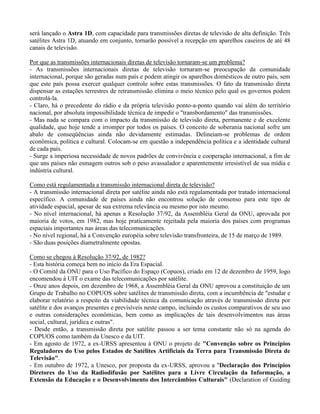 será lançado o Astra 1D, com capacidade para transmissões diretas de televisão de alta definição. Três
satélites Astra 1D, atuando em conjunto, tornarão possível a recepção em aparelhos caseiros de até 48
canais de televisão.
Por que as transmissões internacionais diretas de televisão tornaram-se um problema?
- As transmissões internacionais diretas de televisão tornaram-se preocupação da comunidade
internacional, porque são geradas num país e podem atingir os aparelhos domésticos de outro país, sem
que este país possa exercer qualquer controle sobre estas transmissões. O fato da transmissão direta
dispensar as estações terrestres de retransmissão elimina o meio técnico pelo qual os governos podem
controlá-la.
- Claro, há o precedente do rádio e da própria televisão ponto-a-ponto quando vai além do território
nacional, por absoluta impossibilidade técnica de impedir o "transbordamento" das transmissões.
- Mas nada se compara com o impacto da transmissão de televisão direta, permanente e de excelente
qualidade, que hoje tende a irromper por todos os países. O conceito de soberania nacional sofre um
abalo de conseqüências ainda não devidamente estimadas. Delineiam-se problemas de ordem
econômica, política e cultural. Colocam-se em questão a independência política e a identidade cultural
de cada país.
- Surge a imperiosa necessidade de novos padrões de convivência e cooperação internacional, a fim de
que uns países não esmagem outros sob o peso avassalador e aparentemente irresistível de sua mídia e
indústria cultural.
Como está regulamentada a transmissão internacional direta de televisão?
- A transmissão internacional direta por satélite ainda não está regulamentada por tratado internacional
específico. A comunidade de países ainda não encontrou solução de consenso para este tipo de
atividade espacial, apesar de sua extrema relevância ou mesmo por isto mesmo.
- No nível internacional, há apenas a Resolução 37/92, da Assembléia Geral da ONU, aprovada por
maioria de votos, em 1982, mas hoje praticamente rejeitada pela maioria dos países com programas
espaciais importantes nas áreas das telecomunicações.
- No nível regional, há a Convenção européia sobre televisão transfronteira, de 15 de março de 1989.
- São duas posições diametralmente opostas.
Como se chegou à Resolução 37/92, de 1982?
- Esta história começa bem no início da Era Espacial.
- O Comitê da ONU para o Uso Pacífico do Espaço (Copuos), criado em 12 de dezembro de 1959, logo
encomendou à UIT o exame das telecomunicações por satélite.
- Onze anos depois, em dezembro de 1968, a Assembléia Geral da ONU aprovou a constituição de um
Grupo de Trabalho no COPUOS sobre satélites de transmissão direta, com a incumbência de "estudar e
elaborar relatório a respeito da viabilidade técnica da comunicação através de transmissão direta por
satélite e dos avanços presentes e previsíveis neste campo, incluindo os custos comparativos de seu uso
e outras considerações econômicas, bem como as implicações de tais desenvolvimentos nas áreas
social, cultural, jurídica e outras".
- Desde então, a transmissão direta por satélite passou a ser tema constante não só na agenda do
COPUOS como também da Unesco e da UIT.
- Em agosto de 1972, a ex-URSS apresentou à ONU o projeto de "Convenção sobre os Princípios
Reguladores do Uso pelos Estados de Satélites Artificiais da Terra para Transmissão Direta de
Televisão".
- Em outubro de 1972, a Unesco, por proposta da ex-URSS, aprovou a "Declaração dos Princípios
Diretores do Uso da Radiodifusão por Satélites para a Livre Circulação da Informação, a
Extensão da Educação e o Desenvolvimento dos Intercâmbios Culturais" (Declaration of Guiding
 