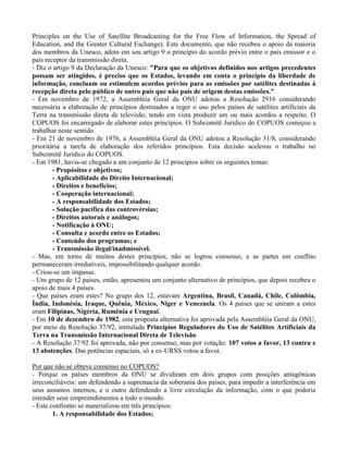Principles on the Use of Satellite Broadcasting for the Free Flow of Information, the Spread of
Education, and the Greater Cultural Eschange). Este documento, que não recebeu o apoio da maioria
dos membros da Unesco, adota em seu artigo 9 o princípio do acordo prévio entre o país emissor e o
país receptor da transmissão direta.
- Diz o artigo 9 da Declaração da Unesco: "Para que os objetivos definidos nos artigos precedentes
possam ser atingidos, é preciso que os Estados, levando em conta o princípio da liberdade de
informação, concluam ou estimulem acordos prévios para as emissões por satélites destinadas à
recepção direta pelo público de outro país que não país de origem destas emissões."
- Em novembro de 1972, a Assembléia Geral da ONU adotou a Resolução 2916 considerando
necessária a elaboração de princípios destinados a reger o uso pelos países de satélites artificiais da
Terra na transmissão direta de televisão, tendo em vista produzir um ou mais acordos a respeito. O
COPUOS foi encarregado de elaborar estes princípios. O Subcomitê Jurídico do COPUOS começou a
trabalhar neste sentido.
- Em 21 de novembro de 1976, a Assembléia Geral da ONU adotou a Resolução 31/8, considerando
prioritária a tarefa de elaboração dos referidos princípios. Esta decisão acelerou o trabalho no
Subcomitê Jurídico do COPUOS.
- Em 1981, havia-se chegado a um conjunto de 12 princípios sobre os seguintes temas:
- Propósitos e objetivos;
- Aplicabilidade do Direito Internacional;
- Direitos e benefícios;
- Cooperação internacional;
- A responsabilidade dos Estados;
- Solução pacífica das controvérsias;
- Direitos autorais e análogos;
- Notificação à ONU;
- Consulta e acordo entre os Estados;
- Conteúdo dos programas; e
- Transmissão ilegal/inadmissível.
- Mas, em torno de muitos destes princípios, não se logrou consenso, e as partes em conflito
permaneceram irredutíveis, impossibilitando qualquer acordo.
- Criou-se um impasse.
- Um grupo de 12 países, então, apresentou um conjunto alternativo de princípios, que depois recebeu o
apoio de mais 4 países.
- Que países eram estes? No grupo dos 12, estavam Argentina, Brasil, Canadá, Chile, Colômbia,
Índia, Indonésia, Iraque, Quênia, México, Niger e Venezuela. Os 4 países que se uniram a estes
eram Filipinas, Nigéria, Rumênia e Uruguai.
- Em 10 de dezembro de 1982, esta proposta alternativa foi aprovada pela Assembléia Geral da ONU,
por meio da Resolução 37/92, intitulada Princípios Reguladores do Uso de Satélites Artificiais da
Terra na Transmissão Internacional Direta de Televisão.
- A Resolução 37/92 foi aprovada, não por consenso, mas por votação: 107 votos a favor, 13 contra e
13 abstenções. Das potências espaciais, só a ex-URSS votou a favor.
Por que não se obteve consenso no COPUOS?
- Porque os países membros da ONU se dividiram em dois grupos com posições antagônicas
irreconciliáveis: um defendendo a supremacia da soberania dos países, para impedir a interferência em
seus assuntos internos, e o outro defendendo a livre circulação da informação, com o que poderia
estender seus empreendimentos a todo o mundo.
- Este confronto se materializou em três princípios:
1. A responsabilidade dos Estados;
 