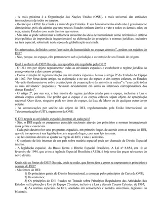 - A mais próxima é a Organização das Nações Unidas (ONU), a mais universal das entidades
internacionais de todos os tempos.
- Ocorre que a ONU foi criada e é mantida por Estados. E seu funcionamento ainda não é genuinamene
democrático, pois ela admite que uns poucos Estados tenham direito a veto e todos os demais, não; ou
seja, admite Estados com mais direitos que outros.
- Mas não se pode subestimar a influência crescente da idéia de humanidade como referência e critério
ético-política de importância inquestionável na elaboração de princípios e normas jurídicas, inclusive
na área espacial, sobretudo neste época de globalização acelerada.
Os astronautas, definidos como “enviados da humanidade no espaço cósmico”, podem ser sujeitos do
DEI?
- Não, porque, no espaço, eles permanecem sob a jurisdição e o controle de seu Estado de origem.
Qual é o objeto do DEI? Ou seja, que questões são reguladas pelo DEI?
- O DEI tem por objeto regulamentar todas as atividades espaciais e estabelecer o regime jurídico do
espaço exterior e dos corpos celestes.
- Como exemplo de regulamentação das atividades espaciais, temos o artigo 9º do Tratado do Espaço
de 1967. Por força deste artigo, na exploração e no uso do espaço e dos corpos celestes, os Estados
“deverão fundamentar-se sobre os princípios da cooperação e da assistência mútua” e “exercerão todas
as suas atividades” (espaciais), “levando devidamente em conta os interesses correspondentes dos
demas Estados”.
- O artigo 2º, por sua vez, é boa mostra do regime jurídico criado para o espaço, inclusive a Lua e
demais corpos celestes. Ele proibe que o espaço e os corpos celestes sejam objeto de apropriação
nacional. Quer dizer, ninguém pode ser dono do espaço, da Lua, de Marte ou de qualquer outro corpo
celeste.
- As comunicações por satélite são objeto do DEI, regulamentadas pela União Internacional de
Telecomunicações (UIT), organismo da ONU.
O DEI regula as atividades espaciais internas de cada país?
- Sim, o DEI regula os programas espaciais nacionais através dos princípios e normas internacionais
mais gerais e essenciais.
- Cada país desenvolve seus programas espaciais, em primeiro lugar, de acordo com as regras do DEI,
que ele incorporou à sua legislação e, em segundo lugar, com suas leis internas.
- As leis internas devem se ajustar às regras do DEI, e não o contrário.
- O conjunto de leis internas de um país sobre matéria espacial pode ser chamado de Direito Espacial
interno.
- A legislação espacial do Brasil forma o Direito Espacial Brasileiro. A Lei nº 8.854, em 10 de
fevereiro de 1994, que criou a Agência Espacial Brasileira (AEB), é hoje uma das peças relevantes do
novo direito.
Quais são as fontes do DEI? Ou seja, onde se estão, que forma têm e como se expressam os princípios e
normas do DEI?
- São fontes do DEI:
1) Os princípios gerais do Direito Internacional, a começar pelos princípios da Carta da ONU;
2) Os costumes;
3) Os princípios do DEI fixados no Tratado sobre Princípios Reguladores das Atividades dos
Estados na Exploração e Uso do Espaço Cósmico, inclusive a Lua e demais Corpos Celestes, de 1967;
4) As normas especiais do DEI, adotadas em convenções e acordos universais, regionais ou
bilaterais.
 