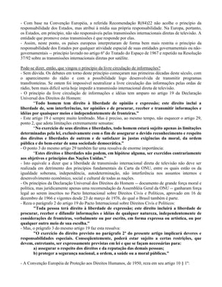 - Com base na Convenção Européia, a referida Recomendação R(84)22 não acolhe o princípio da
responsabilidade dos Estados, mas atribui à mídia sua própria responsabilidade. Na Europa, portanto,
os Estados, em princípio, não são responsáveis pelas transmissões internacionais diretas de televisão. A
entidade que promove estas transmissões é que responde por elas.
- Assim, neste ponto, os países europeus interpretaram de forma bem mais restrita o princípio da
responsabilidade dos Estados por qualquer atividade espacial de suas entidades governamentais ou não-
governamentais -- princípio lavrado no artigo 6º do Tratado do Espaço de 1967 e repetido na Resolução
37/92 sobre as transmissões internacionais diretas por satélite.
Pode-se dizer, então, que vingou o princípio da livre circulação de informações?
- Sem dúvida. Os debates em torno deste princípio começaram nas primeiras décadas deste século, com
o aparecimento do rádio e com a possibilidade logo desenvolvida de transmitir programas
transfronteiras. Se ontem foi impossível neutralizar a livre circulação das informações pelas ordas de
rádio, bem mais difícil seria hoje impedir a transmissão internacional direta de televisão.
- O princípio da livre circulação de informações e idéias tem amparo no artigo 19 da Declaração
Universal dos Direitos do Homem:
“Todo homem tem direito à liberdade de opinião e expressão; este direito inclui a
liberdade de, sem interferências, ter opiniões e de procurar, receber e transmitir informações e
idéias por quaisquer meios e independentemente de fronteiras.”
- Este artigo 19 é sempre muito lembrado. Mas é preciso, ao mesmo tempo, não esquecer o artigo 29,
ponto 2, que adota limitações extremamente sensatas:
“No exercício de seus direitos e liberdades, todo homem estará sujeito apenas às limitações
determinadas pela lei, exclusivamente com o fim de assegurar o devido reconhecimento e respeito
dos direitos e liberdades de outrem e de satisfazer às justas exigências da moral, da ordem
pública e do bem-estar de uma sociedade democrática.”
- O ponto 3 do mesmo artigo 29 também faz uma ressalva de enorme importância:
“Estes direitos e liberdades não podem, em hipótese alguma, ser exercidos contrariamente
aos objetivos e princípios das Nações Unidas.”
- Isto equivale a dizer que a liberdade de transmissão internacional direta de televisão não deve ser
realizada em detrimento dos princípios fundamentais da Carta da ONU, entre os quais estão os da
igualdade soberana, independência, autodeterminação, não interferência nos assuntos internos e
desenvolvimento econômico, social e cultural de todas as nações.
- Os princípios da Declaração Universal dos Direitos do Homem -- documento de grande força moral e
política, mas juridicamente apenas uma recomendação da Assembléia Geral da ONU -- ganharam força
legal ao serem inscritos no Pacto Internacional sobre Direitos Civis e Políticos, aprovado em 16 de
dezembro de 1966 e vigentes desde 23 de março de 1976, do qual o Brasil também é parte.
- Reza o parágrafo 2 do artigo 19 do Pacto Internacional sobre Direitos Civis e Políticos:
"Toda pessoa terá direito à liberdade de expressão; este direito incluirá a liberdade de
procurar, receber e difundir informações e idéias de qualquer natureza, independentemente de
considerações de fronteiras, verbalmente ou por escrito, em forma expressa ou artística, ou por
qualquer outro meio de sua escolha."
- Mas, o prágrafo 3 do mesmo artigo 19 faz esta ressalva:
"O exercício do direito previsto no parágrafo 2º do presente artigo implicará deveres e
responsabilidades especiais. Conseqüentemente, poderá estar sujeito a certas restrições, que
devem, entretanto, ser expressamente previstas em lei e que se façam necessárias para:
a) assegurar o respeito dos direitos e da reputação das demais pessoas;
b) proteger a segurança nacional, a ordem, a saúde ou a moral públicas."
- A Convenção Européia de Proteção aos Direitos Humanos, de 1950, reza em seu artigo 10 § 1º:
 