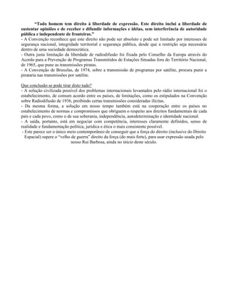 “Todo homem tem direito à liberdade de expressão. Este direito inclui a liberdade de
sustentar opiniões e de receber e difundir informações e idéias, sem interferência de autoridade
pública e independente de fronteiras.”
- A Convenção reconhece que este direito não pode ser absoluto e pode ser limitado por interesses de
segurança nacional, integridade territorial e segurança pública, desde que a restrição seja necessária
dentro de uma sociedade democrática.
- Outra justa limitação da liberdade de radiodifusão foi fixada pelo Conselho da Europa através do
Acordo para a Prevenção de Programas Transmitidos de Estações Situadas fora do Território Nacional,
de 1965, que pune as transmissões piratas.
- A Convenção de Bruxelas, de 1974, sobre a transmissão de programas por satélite, procura punir a
pirataria nas transmissões por satélite.
Que conclusão se pode tirar disto tudo?
- A solução civilizada possível dos problemas internacionais levantados pelo rádio internacional foi o
estabelecimento, de comum acordo entre os países, de limitações, como os estipulados na Convenção
sobre Radiodifusão de 1936, proibindo certas transmissões consideradas ilícitas.
- Da mesma forma, a solução em nosso tempo também está na cooperação entre os países no
estabelecimento de normas e compromissos que obriguem o respeito aos direitos fundamentais de cada
país e cada povo, como o de sua soberania, independência, autodeterminação e identidade nacional.
- A saída, portanto, está em negociar com competência, interesses claramente definidos, senso de
realidade e fundamentação política, jurídica e ética o mais consistente possível.
- Este parece ser o único meio contemporâneo de conseguir que a força do direito (inclusive do Direito
Espacial) supere o “velho de guerra” direito da força (do mais forte), para usar expressão usada pelo
nosso Rui Barbosa, ainda no início deste século.
 