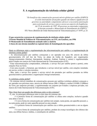 5. A regulamentação da telefonia celular global
“Os benefícios das comunicações pessoais móveis globais por satélite (GMPCS)
só serão inteiramente alcançados quando um número significativo de
governos ou autoridades compententes oferecer a necessária autorização
para a prestação do serviço e para o acesso ao espectro de freqüências.
Até 25 de novembro de 1997, 69 governos ou autoriades competentes
já haviam assinado o Memorando de Entendimento do GMPCS.”
ITU News (Boletim da União Internacional de Telecomunicações), nº 10/97, p. 25.
O que caracteriza o processo de regulamentação da telefonia celular global
I Fórum Mundial de Políticas de Telecomunicações, na UIT, em Genebra, em 1996
O Memorando de Entendimento assinado sobre a matéria
A busca de um sistema mundial ou regional único de homologação dos aparelhos
Quais as diferenças entre a regulamentação das telecomunicações por satélite e a regulamentação da
telefonia celular global?
- As telecomunicações por satélites começaram a ser operadas nos anos 60, através da órbita
geoestacionária (36 mil km da Terra, no plano da Linha do Equador), por organizações
intergovernamentais (Intelsat, Intersputnik, Inmarsat, Arabsat, Eutelsat e outras) e regulamentadas
pelos Estados nos marcos da União Internacional de Telecomunicações (UIT).
- Estas telecomunicações compreendem, sobretudo, o serviço fixo por satélite (ponto a ponto), entre
estações fixas na Terra.
- Com uma exceção: a Inmarsat, que introduziu o serviço móvel por satélite, com estações instaladas
em navios, aviões e veículos terrestres.
- Mas, tanto o serviço fixo quanto o serviço móvel são prestados por satélites postados na órbita
geoestacionária e pertencentes a organizações intergovernamentais.
E a telefonia celular global?
- Os sistemas móveis mundiais de comunicações pessoais por satélites (celulares globais) começam a
ser operados nos próximos anos, através de órbitas baixas (400-1.500km) e médias (10.000-12.000km)
da Terra, por empresas privadas, e regulamentadas em conjunto por Estados e empresas privadas, nos
marcos da União Internacional de Telecomunicações (UIT).
Não é bom fazer um quadro das diferenças entre os dois sistemas?
- É, sim. As principais diferenças entre os dois tipos de sistemas são:
# A primeira forma de comunicações por satélites se efetua entre estações, inclusive quando
uma delas é móvel.
# A nova forma de comunicações por satélites tem sempre, numa ponta, um aparelho pessoal, e,
na outra ponta, pode ter outro aparelho pessoal ou uma estação.
# A primeira forma de comunicações por satélites usa a órbita geoestacionária e um ou alguns
satélites.
# A nova forma de comunicações por satélites, produto do avanço tecnológico dos últimos dez
anos, usa órbitas baixas e médias, e constelações de satélites.
 