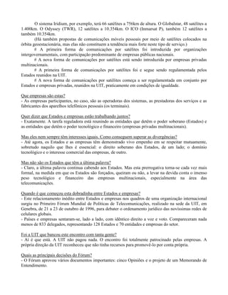 O sistema Iridium, por exemplo, terá 66 satélites a 756km de altura. O Globalstar, 48 satélites a
1.400km. O Odyssey (TWR), 12 satélites a 10.354km. O ICO (Inmarsat P), também 12 satélites a
também 10.354km.
(Há também propostas de comunicações móveis pessoais por meio de satélites colocados na
órbita geoestacionária, mas elas não constituem a tendência mais forte neste tipo de serviço.)
# A primeira forma de comunicações por satélites foi introduzida por organizações
intergovernamentais, com participação predominante de empresas públicas nacionais.
# A nova forma de comunicações por satélites está sendo introduzida por empresas privadas
multinacionais.
# A primeira forma de comunicações por satélites foi e segue sendo regulamentada pelos
Estados reunidos na UIT.
# A nova forma de comunicações por satélites começa a ser regulamentada em conjunto por
Estados e empresas privadas, reunidos na UIT, praticamente em condições de igualdade.
Que empresas são estas?
- As empresas participantes, no caso, são as operadoras dos sistemas, as prestadoras dos serviços e as
fabricantes dos aparelhos telefônicos pessoais (os terminais).
Quer dizer que Estados e empresas estão trabalhando juntos?
- Exatamente. A tarefa reguladora está reunindo as entidades que detêm o poder soberano (Estados) e
as entidades que detêm o poder tecnológico e financeiro (empresas privadas multinacionais).
Mas eles nem sempre têm interesses iguais. Como conseguem superar as divergências?
- Até agora, os Estados e as empresas têm demonstrado vivo empenho em se respeitar mutuamente,
sobretudo naquilo que lhes é essencial: o direito soberano dos Estados, de um lado; o domínio
tecnológico e o interesse comercial das empresas, de outro.
Mas não são os Estados que têm a última palavra?
- Claro, a última palavra continua cabendo aos Estados. Mas esta prerrogativa torna-se cada vez mais
formal, na medida em que os Estados são forçados, queiram ou não, a levar na devida conta o imenso
peso tecnológico e financeiro das empresas multinacionais, especialmente na área das
telecomunicações.
Quando é que começou esta dobradinha entre Estados e empresas?
- Este relacionamento inédito entre Estados e empresas nos quadros de uma organização internacional
surgiu no Primeiro Fórum Mundial de Políticas de Telecomunicações, realizado na sede da UIT, em
Genebra, de 21 a 23 de outubro de 1996, para debater o ordenamento jurídico das novíssimas redes de
celulares globais.
- Países e empresas sentaram-se, lado a lado, com idêntico direito a voz e voto. Compareceram nada
menos de 833 delegados, representando 128 Estados e 70 entidades e empresas do setor.
Foi a UIT que bancou este encontro com tanta gente?
- Aí é que está. A UIT não pagou nada. O encontro foi totalmente patrocinado pelas empresas. A
própria direção da UIT reconheceu que não tinha recursos para promovê-lo por conta própria.
Quais as principais decisões do Fórum?
- O Fórum aprovou vários documentos importantes: cinco Opiniões e o projeto de um Memorando de
Entendimento.
 