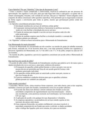 Cinco Opiniões? Por que “Opiniões”? Que tipo de documento é este?
- Como o assunto é muito complicado e controvertido, resolveu-se enfrentá-lo por um processo de
aproximação. Isto significa ir com jeito, para que tudo fique bem claro a cada passo e as partes não se
sintam constrangidas, forçadas, com vontade de cair fora. Daí que as “Opiniões” foram redigidas como
conjuntos de idéias consensuais sobre questões específicas. Elas permitem que as negociações avancem
de forma segura e convincente para todas as partes, mesmo que permaneçam pontos ainda não
decididos.
- As Opiniões consolidaram princípios básicos:
1) Introdução imediata dos serviços de telefonia celular global
2) Cooperação internacional para elaborar e harmonizar as políticas nacionais,
tendo em vista facilitar a introdução dos novos serviços
3) Criação de normas para impedir o uso dos serviços nos países onde eles não
estão autorizados
4) Adoção de medidas urgentes para facilitar a circulação mundial e a entrada dos
celulares globais em cada país.
- As “Opiniões” criaram as bases necessárias para o Memorando de Entendimento.
Este Memorando foi muito discutido?
- O texto do Memorando foi reexaminado em três ocasiões: na reunião do grupo de trabalho nomeado
pelo Fórum, realizada em 14 de fevereiro deste ano, e nas duas primeiras reuniões dos signatários e
prováveis signatários do Memorando, em 3 e 4 de abril e em 17 e 18 de julho, sempre na sede da UIT
em Genebra.
- Na reunião de julho, signatários e prováveis signatários concluíram um acordo sobre o Memorando de
Entendimento.
Que resolveu este acordo de julho?
- O acordo de julho sobre o Memorando de Entendimento concluiu que poderia servir de marco para a
rápida introdução dos novos serviços e, para tanto, enfatizou três pontos:
1) O transporte do aparelho celular global durante a visita a um país e seu uso no
mesmo devem ser permitidos por força de um acordo geral de licença e não
mediante autorização individual.
2) Um aparelho celular global pode ser autorizado a entrar num país, mesmo se
não tiver licença de uso.
3) É preciso estabelecer condições técnicas para que os aparelhos celulares
globais possam ser vendidos em cada país.
Todo mundo concordou?
- Concordou. Mesmo assim, várias ressalvas foram expressas, com toda clareza, para evitar suspeitas,
melindres e temores por parte dos Estados, normalmente ciosos de seu poder soberano:
1) O acordo não altera nem diminui o direito soberano dos Estados ou de suas
autoridades competentes de regulamentarem suas telecomunicações -- direito
este reconhecido, como premissa essencial, na Constituição e na Convenção da
UIT em vigor.
2) A aplicação do acordo e de qualquer de suas disposições é voluntária.
3) As empresas operadoras e as prestadoras de serviços estarão sujeitas às leis
nacionais dos países onde atuam.
4) Estas empresas fornecerão, em caráter confidencial e em prazo razoável, à
autoridade competente de um Estado que assim o solicitar, os dados acordados
sobre o tráfego das ligações, pelo novo sistema, do e para seu território
 