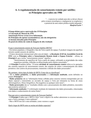 6. A regulamentação do sensoriamento remoto por satélite;
os Princípios aprovados em 1986
“… é preciso ter cuidado para não se deixar ofuscar
pelos avanços tecnológicos e negligenciar as exigências e
o potencial de uma ordem jurídica mudial adequada.”
Manfred Lachs *
O longo debate para a aprovação dos 15 Princípios
A Convenção de Moscou de 1978
Autorização Prévia versus Livre Informação
Os Princípios são apenas recomendativos; não são obrigatórios
As lacunas deixadas pelos Princípios
Os possíveis efeitos da venda de imagens de alta resolução
O que é sensoriamento remoto da Terra por Satélite (SRTS)?
- Em termos populares, é fotografar a face da Terra a partir do espaço. É produzir imagens da superfície
terrestre usando sensores de satélites.
- O único documento internacional sobre esta atividade -- a Resolução 41/65 da Assembléia Geral da
ONU com os Princípios sobre o Sensoriamento Remoto desde o Espaço Exterior – afirma, no
Princípio I, que o termo “sensoriamento remoto” significa:
“Sensoriamento da superfície da Terra a partir do espaço, utilizando as propriedades das ondas
magnéticas emitidas, refletidas ou difracionadas pelos objetos sensoriados.”
- O Princípio I também define: “O termo atividade de sensoriamento remoto refere-se às operações
dos sistemas espaciais de sensoriamento remoto, das estações de coleta e armazenamento dos dados
primários e dos centros de processamento, tratamento e difusão dos dados processados”.
Há, portanto, vários tipos de dados de SRTS. Como eles se classificam?
- Há os dados primários, os dados processados e a informação analisada, assim definidos no
próprio Princípio I:
- Dados primários são as “informações brutas colhidas pelos sensores remotos transportados por um
objeto espacial e transmitidos ou enviados do espaço à Terra por telemetria na forma de sinais
eletromagnéticos, filmes fotográficos, fita magnética ou qualquer outro meio”;
- Dados processados são os “resultados obtidos com o processamento dos dados primários, necessário
para torná-los utilizáveis”.
- Informação analisada é “a informação resultante do tratamento dos dados processados, relacionados
com dados e conhecimentos de outras fontes”.
Para que serve o sensoriamento remoto da Terra por Satélite?
- O Princípio I indica que o SRTS é feito “com o objetivo de melhor administrar os recursos naturais,
usar a Terra e proteger o meio ambiente”.
- Mas o SRTS tem mil e uma utilidades, como veremos a seguir
Qual o lugar do SRTS entre as muitas atividades espaciais?
 