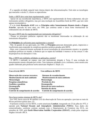- É a segunda atividade espacial mais intensa depois das telecomunicações. Está entre as tecnologias
que marcarão o século 21, dizem os especialistas.
Então, o SRTS deve estar bem regulamentado, certo?
- Apesar de sua reconhecida importância, o SRTS está regulamentado de forma redumentar, não por
instrumento jurídico obrigatório, mas por uma resolução da Assembléia Geral da ONU, que tem valor
apenas recomendativo.
- É a já citada Resolução 41/65 com os Princípios sobre Sensoriamento Remoto desde o Espaço
Exterior, apovada há onze anos, em 1986, que continua sendo a única fonte internacional de
ordenamento das atividades de SRTS.
Por que o SRTS não foi regulamentado por instrumento obrigatório?
- Porque as principais potências espaciais não se mostraram interessadas na elaboração de um
instrumento obrigatório.
Os Princípios são suficientes para regulamentar o assunto?
- Não. Já quando de sua aprovação, em 1986, os Princípios pareciam demasiado gerais, imprecisos e
insuficientes para responder às complexas questões jurídicas geradas pelo SRTS.
- Hoje, com o desenvolvimento acelerado de novas tecnologias de sensoriamento remoto e as grandes
mudanças políticas no mundo, a distância que os separa da realidade é imensa e só faz crescer. E não
há perspectivas de alterações à vista.
Mas, o SRTS tem múltiplas utilidades ou aplicações, correto?
- O SRTS é realizado no espaço, mas está inteiramente dirigido à Terra. É uma evolução do
sensoriamento remoto efetuado por aviões. Tem inúmeras utilidades civis e militares, como mostra este
quadro elaborado pelo professor norte-americano Stephen E. Doyle. (1)
============================================================
Usos civis do SRTS Usos militares do SRTS
Observação dos recursos terrestres Sistemas de reconhecimento
Monitoramento do meio ambiente Monitoramento do meio ambiente
Meteorologia Meteorologia
Pesquisas atmosféricas Precisão de alvo
Geofísica e geodésia Oceanografia
Oceanografia Detecção de testes nucleares
Cartografia Sistemas de alerta
Controle do cumprimento de acordos Controle do cumprimento de acordos
============================================================
Deve haver muitos sistemas de SRTS, não?
- Em 1995, havia cerca de 40 satélites civis de observação da Terra em operação e previam-se mais de
80 nos próximos quinze anos. (2)
- O primeiro sistema civil de SRTS, o norte-americano Landsat, inaugurado em 23 de julho de 1972, é
operado pela National Oceanic and Atmospheric Administration (NOOA). Seus dados são
comercializados, conforme contrato assinado com o Departamento de Comércio dos EUA, em
setembro de 1985, pela Earth Observation Satellite Corporation (EOSAT), criada pelas empresas
Hughes Aircraft e RCA.
 