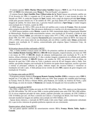 - O sistema japonês MOS (Marine Observation Satellite) lançou o MOS 1, em 19 de fevereiro de
1987. (O MOS 1 foi rebatizado como Momo 1, "Flor do Pecado", em japonês.)
- O sistema francês Spot (Satellite Pour l'Observation de la Terre) lançou seu primeiro satélite em
22 de fevereiro de 1986 e o segundo em 22 de janeiro de 1990. Spot 4, o mais recente da série, foi
lançado em 1994. A venda das imagens do Spot, estatal, está a cargo da empresa privada Spot Image,
criada pelo governo francês em 15 de outubro de 1981, que hoje detém 65% do mercado mundial de
imagens de satélite. No início deste ano, o governo francês autorizou a Spot Image a vender imagens
com resolução de 2,5 metros, a partir de 2002.
- A URSS lançou, de 1962 a 1989, cerca de dois mil satélites com o nome de Cosmos. Mais da metade
deles cumpriu missão militar. Mas não poucos dedicaram-se a tarefas civis de sensoriamento remoto.
- A URSS lançou também a série Meteor, a partir de 1969, transmitindo dados à Organização Mundial
de Meteorologia. Realizou ainda sensoriamento remoto, com resolução de 20 metros, a bordo de suas
sete estações orbitais Saliut, que estiveram no espaço entre 1971 e 1982, e da estação Mir, em órbita
desde 1986. Em 1987, criou a empresa Soyuazcarta para comercializar dados de SRTS. Em março de
1991, a URSS, nove meses antes de sua dissolução, pôs em órbita o satélite radar Almaz, produzindo
imagens com resolução de 15 metros, comercializados pela empresa Space Commerce Corp., de
Houston, EUA.
Só há países desenvolvidos realizando o SRTS?
- Não. A Índia também avançou muito em SRTS. Os primeiros satélites de sensoriamento remoto da
Índia (Indian Remote Sensing) IRS-1A e IRS-1B foram lançados, respectivamente, em maio de 1988
e em março de 1991. O IRS-1B, dotado de câmaras multiespectrais com resolução de 70 e de 35
metros, efetua cobertura recorrente de 11 dias e produz imagens comparáveis às colhidas pelo satélite
norte-americano Landsat. O IRS-P2 festejou, em outubro de 1995, seu primeiro ano em órbita, no
decorrer do qual deu 5.200 voltas na Terra e produziu cerca de 60 mil imagens sobre a Índia. Este
satélite, que produz imagens com resolução de 36 metros em quatro faixas espectrais, auxilia o governo
a estimar as principais colheitas de grãos, elaborar mapas dos recursos hídricos e monitorar as
inundações em todo o país. A Índia planeja novas versões da série IRS, capazes de gerar imagens com
resolução de 10 metros.
E a Europa como anda em SRTS?
- O programa europeu chama-se European Remote Sensing Satellite (ERS) e começou com o ERS 1,
lançado em 17 de julho de 1991. O ERS 2 subiu em 1994. Suas imagens são vendidas pela Eurimage,
na Europa, Norte da África e Oriente Médio, pela Radarsat, do Canadá, na América do Norte, e pela
Spot-Image, no resto do mundo. O Radarsat, do Canadá, foi lançado em 4 de novembro de 1995.
É grande o mercado de SRTS?
- Em 1994, o SRTS gerou vendas em torno de US$ 100 milhões. Para 1998, espera-se um faturamento
de US$ 200 milhões. De 1995 ao ano 2000, a receita global poderá estar entre US$ 700 e 800 milhões.
(3) As novas empresas privadas do ramo, porém, esperam arrecadar, em conjunto, de US$ 2 bilhões a
US$ 10 bilhões por ano. (4) Para o ministro de Ciência e Tecnologia do Brasil, José Israel Vargas, o
mercado mundial de imagens de satélites está avaliado em US$ 6 bilhões. (5)
- Apesar destes números, o mercado de SRTS ainda é tido como frágil, sendo amplamente subsidiado
(6), o que revela o interesse de grandes potências espaciais em seu crescimento.
Quantos países, afinal, fazem SRTS?
- Só seis países operam satélites de sensoriamento remoto: EUA, França, Rússia, Índia, Japão e
Canadá.
 
