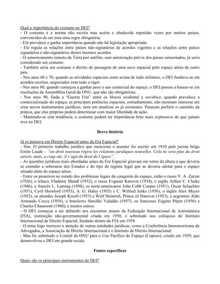 Qual a importância do costume no DEI?
- O costume é a norma não escrita mas aceita e obedecida repetidas vezes por muitos países,
convencidos de ser essa uma regra obrigatória.
- Ele prevalece e ganha importância quando não há legislação apropriada.
- Ele regula as relações entre países não-signatários de acordos vigentes e as relações entre países
signatários e não-signatários destes mesmos acordos.
- O sensoreamento remoto da Terra por satélite, sem autorização prévia dos países sensoriados, já seria
considerado um costume.
- Também seria um costume o direito de passagem de uma nave espacial pelo espaço aérea de outro
país.
- Nos anos 60 e 70, quando as atividades espaciais eram acima de tudo militares, o DEI fundava-se em
acordos escritos, negociados com todo o rigor.
- Nos anos 80, quando começou a ganhar peso o uso comercial do espaço, o DEI passou a basear-se em
resoluções da Assembléia Geral da ONU, que não são obrigatórias.
- Nos anos 90, finda a “Guerra Fria” entre os blocos ocidental e soviético, quando prevalece a
comercialização do espaço, as principais potências espaciais, estranhamente, não mostram interesse em
criar novos instrumentos jurídicos, nem em atualizar os já existentes. Parecem preferir o caminho da
prática, que elas próprias podem determinar com maior liberdade de ação.
- Mantendo-se esta tendência, o costume poderá ter importância bem mais expressiva do que jamais
teve no DEI.
Breve história
Já se pensava em Direito Espacial antes da Era Espacial?
- Sim. O primeiro trabalho jurídico que menciona o assunto foi escrito em 1910 pelo jurista belga
Emile Laude – “un droit nouveau régira les relations juridiques nouvelles. Cela ne sera plus du droit
aérein, mais, a coup sûr, il s’agit du droit de l’space”.
- As questões jurídicas mais abordadas antes da Era Espacial giravam em torno da altura a que deveria
se estender a soberania dos Estados e do tipo de regime legal que se deveria adotar para o espaço
situado além do espaço aéreo.
- Entre os pioneiros no estudo dos problemas legais da conquista do espaço, estão o russo V. A. Zarzar
(1926), o tcheco Vladimir Mandl (1932), o russo Evgueni Karovin (1934), o inglês Arthur C. Clarke
(1946), o francês L. Laming (1950), os norte-americanos John Cobb Cooper (1951), Oscar Schachter
(1951), Cyril Horsford (1955), A. G. Haley (1955) e C. Wilfred Jenks (1956), o inglês Alex Meyer
(1952), os alemães Joseph Kroell (1953) e Welf Heinrich, Prince of Hanover (1953), o argentino Aldo
Armando Cocca (1954), o brasileiro Haroldo Valadão (1957), os franceses Eugène Pépin (1956) e
Charles Chaumont (1960), e muitos outros.
- O DEI começou a ser debatido nos encontros anuais da Federação Internacional de Astronáutica
(FIA), instituição não-governamental criada em 1950, e sobretudo nos colóquios do Instituto
Internacional de Direito Espacial, fundado dentro da FIA em 1958.
- O tema logo mereceu a atenção de outras entidades jurídicas, como a Conferência Interamericana de
Advogados, a Associação de Direito Internacional e o Instituto de Direito Internacional.
- Mas foi sobretudo o Comitê da ONU para o Uso Pacífico do Espaço (Copuos), criado em 1959, que
desenvolveu o DEI em grande escala.
Fontes específicas
Quais são os principais instrumentos do DEI?
 