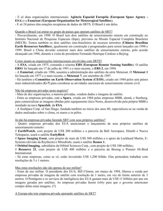 - E só duas organizações internacionais: Agência Espacial Européia (European Space Agency -
ESA) e a Eumetsat (European Organization for Meteorogical Satellites).
- E só 24 países têm estações receptoras de dados do SRTS. O Brasil é um deles.
Quando o Brasil vai entrar no grupo de países que operam satélites de SRT?
- Provavelmente, em 1998. O Brasil tem dois satélites de sensoriamento remoto em construção no
Instituto Nacional de Pesquisas Espaciais (Inpe), previstos na Missão Espacial Completa Brasileira
(MECB). Temos também os dois satélites sino-brasileiros de recursos terrestres (Chinese Brazilian
Earth Resources Satellites), igualmente em construção e programados para serem lançados em 1998 e
1999. Brasil e China deverão construir mais dois satélites de sensoriamento remoto, pelo acordo
alcançado em 1996, durante a visita do presidente Fernando Henrique Cardoso a Beijing.
Como atuam as organizações internacionais envolvidas com SRTS?
- A ESA, criada em 1975, comanda o sistema ERS (European Remote Sensing Satellite). O satélite
ERS1 foi lançado em 17 de julho de 1991 e o mais recente, o ERS 2, em 1994.
- A Eumetsat, criada em 1986, assumiu a administração dos satélites da série Meteosat. O Meteosat 1
foi lançado em 1977 e o mais recente, o Meteosat 7, em setembro de 1997.
- Há também o Committee on Earth Observation System (CEOS), criado em 1984 pelos sete países
mais industrializados (G-7) para coordenar as atividades nacionais de sensoriamento remoto civil.
Não há empresas privadas neste negócio?
- Mais de dez organizações, a maioria privadas, vendem dados e imagens de satélite.
- Entre as empresas privadas, está a Sparx, criada em 1984 pelas empresas MBB, alemã, e Stenberg,
para comercializar as imagens obtidas pelo equipamento ótico Noms, desenvolvido pela própria MBB e
instalado na nave Spacelab, da ESA.
- A SeaSpace Corp. of San Diago, fundada também no início dos anos 80, especializou-se na venda de
dados analisados sobre o clima, os mares e os pólos.
Já não há empresas privadas fazendo SRT com seus próprios satélites?
- Quatro empresas privadas dos EUA anunciaram o lançamento de seus próprios satélites de
sensoriamento remoto:
# EarthWatch, com projeto de US$ 200 milhões e a parceria da Ball Aerospace, Hitashi e Nuova
Telespazio, usará o satélite EarlyBird;
# Space Imaging Eosat, com projeto de mais de US$ 500 milhões e o apoio da Lockheed Martin, E-
Systems (divisão da Reytheon) e Mitsubishi, usará o satélite Ikonos 1;
# Orbital Imaging, subsidiária da Orbital Sciences Corp., com projeto de US$ 100 milhões;
# Resource 21, com projeto de US$ 400 milhões e a parceria da Boeing e Pioneer Hi-Bred
International.
- Só estas empresas, como se vê, estão investindo US$ 1,200 bilhão. Elas pretendem trabalhar com
resoluções de 3 e 1 metros.
Mas estas resoluções não são apenas de uso militar?
- Eram de uso militar. O presidente dos EUA, Bill Clinton, em março de 1994, liberou a venda por
empresas privadas de imagens de satélite com resolução de 1 metro, em vez do limite anterior de 3
metros. O Pentágono e os serviços de inteligência dos EUA gastam mais de US$ 11 bilhões por ano em
imagens geradas por satélites. As empresas privadas fazem lobby para que o governo americano
compre delas estas imagens. (7)
A Europa não tem empresa privada operando satélites de SRT?
 