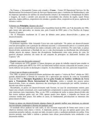 - Na França, a Aerospatiale Cannes está criando o Cosme - Center Of Operational Services for the
Mediterranean Environment (Centro de Serviços Operacionais para o Ambiente do Mediterrâneo), rede
de empresas operadoras de satélites de sensoriamento remoto e de tratamento e interpretação de dados
e imagens, de modo a atender com precisão às necessidades dos clientes da região, sejam firmas
agrícolas, órgãos públicos, empreiteiros de estradas e grandes obras, cooperativas de pesca, agências de
turismo e outros.
Voltemos aos Princípios. Quantos são eles?
- São 15. Foram aprovados por consenso pela Assembléia Geral da ONU, em 9 de dezembro de 1986,
após terem sido aprovados, no mesmo ano, pelo Comitê da ONU para o Uso Pacífico do Espaço
Exterior (Copuos).
- Os 15 Princípios resultaram de 12 anos de debates entre países desenvolvidos e países em
desenvolvimento.
- Por que tanto tempo?
- O professor argentino Aldo Armando Cocca tem esta explicação: “Os países em desenvolvimento
estavam preocupados com a proteção da soberania nacional, o consentimento prévio e o controle pelos
países sensoriados da distribuição dos dados coletados sobre seus territórios. Por outro lado, os países
desenvolvidos sustentavam a liberdade de uso e a não discriminação na distribuição das informações
obtidas através do espaço. Apesar das divergências fundamentais entre estes pontos de vista, foi
possível alcançar consenso em torno de um conjunto de princípios no Subcomitê Jurídico (do
Copuos).” (8)
- Quando é que esta discussão começou?
- Tudo começou em 1970, quando o Copuos designou um grupo de trabalho especial para estudar os
problemas gerados pelo SRTS. Em 1974, seu Subcomitê Jurídico iniciou a discussão do assunto, com a
tarefa elaborar um acordo ou declaração a respeito. As discordâncias, não raro, pareciam insuperáveis.
- Como é que se chegou a um acordo?
- Em 1986, os países em desenvolvimento preferiram não repetir a “vitória de Pirro” obtida em 1982,
quando abandonaram a fórmula do consenso (9) e aprovaram por maioria de votos na Assembléia
Geral da ONU os Princípios Reguladores do Uso pelos Estados de Satélites Artificiais da Terra
para a Transmissão Direta Internacional de Televisão, contra a vontade dos poucos países
desenvolvidos. Estes, no entanto, detentores das tecnologias de comunicação por satélite, tornaram a
decisão sem efeito na prática.
- Ressabiados, os países em desenvolvimento tudo fizeram, no caso do sensoriamento remoto, para
lograr uma solução consensual, com a qual pudessem comprometer os países desenvolvidos a respeitar
seus interesses mais importantes. Mas, se em 1982 a estratégia de isolar os países desenvolvidos não
lhes trouxe nenhum ganho real, em 1986, apenas quatro anos depois, o empenho em buscar um
consenso rendeu bem pouco. Em ambos os casos, no fundamental, prevaleceram os interesses dos
países desenvolvidos.
Teriam os países em desenvolvimento alguma chance de garantir melhor seus interesses ou estavam
inevitavelmente condenados à derrota em qualquer caso?
- O resultado talvez pudesse ter sido outro, se eles tivessem negociado de forma mais coesa e com
objetivos mínimos mais claros e viáveis. A impressão, porém, é de que, em apenas quatro anos, eles
assumiram posições radicais, ora para um lado, ora para o outro, e acabaram perdendo em ambas. Uma
terceira posição, mais hábil e realista e portanto mais eficaz, possivelmente teria conduzido a um
documento melhor.
 