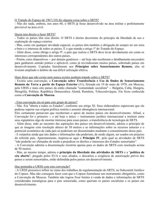 O Tratado do Espaço de 1967 (10) diz alguma coisa sobre o SRTS?
- Não diz nada, embora, nos anos 60, o SRTS já fosse desenvolvido na área militar e perfeitamente
previsível na área civil.
Quem tem direito a fazer SRTS?
- Todos os países têm esse direito. O SRTS é direito decorrente do princípio da liberdade de uso e
exploração do espaço exterior.
- Mas, como em qualquer atividade espacial, os países têm também a obrigação de sempre ter em mira
o bem e o interesse de todos os países. É o que manda o artigo 1º do Tratado do Espaço.
- Além disso, como obriga o artigo 9º, o país que realiza o SRTS deve levar devidamente em conta os
interesses correspondentes dos outros países.
- Porém, estes dispositivos -- por demais genéricos -- até hoje não receberam o detalhamento necessário
para ganharem sentido prático e aplicável, como já reivindicaram muitos países, sobretudo países em
desenvolvimento. Copiados literalmente nos Princípios sobre Sensoriamento Remoto, eles só
tiveram ampliado o âmbito de sua difícil utilização efetiva.
Quer dizer que não existe nem nunca existiu nenhum tratado sobre o SRTS?
- Existiu uma convenção, a Convenção sobre Transferência e Uso de Dados de Sensoriamento
Remoto da Terra a partir do Espaço Exterior (11), firmada em 19 de maio de 1978, em Moscou,
pela URSS e mais oito países da então chamada "comunidade socialista" -- Bulgária, Cuba, Hungria,
Mongólia, Polônia, República Democrática Alemã, Rumênia, Tchecoslováquia. Ela ficou conhecida
como a Convenção de Moscou.
- Esta convenção era só para este grupo de países?
- Não. Era "aberta a todos os Estados", conforme seu artigo XI. Seus elaboradores esperavam que ela
pudesse superar sua origem política restrita e assumir abrangência internacional.
Eles certamente pensavam que receberiam o apoio de muitos países em desenvolvimento. Afinal, a
Convenção foi o primeiro -- e até hoje o único -- instrumento jurídico internacional a instituir entre
seus signatários algo de enorme interesse para esses países: a transferência de tecnologia de SRTS.
- Além disso, indo ao encontro das aspirações dos países em desenvolvimento, adotou o princípio de
que as imagens com resolução abaixo de 50 metros e as informações sobre os recursos naturais e o
potencial econômico de cada país só poderiam ser disseminados mediante o consentimento desse país.
- E estipulou ainda que tais dados e informações não poderiam, de modo algum, ser usados em prejuízo
do referido país. Aparentemente, inspirou-se aqui o Princípio IV, pelo qual as atividades de SRTS
“não poderão ser efetuadas de modo a prejudicar os direitos e interesses dos Estados sensoriados”.
- A Convenção admitia a disseminação irrestrita apenas para os dados de SRTS com resolução acima
de 50 metros.
- Mas, ao mesmo tempo, adotou o princípio da liberdade das atividades de SRTS e a "política de
céu aberto", pregado pelos EUA e seus aliados, e descartou a exigência de autorização prévia dos
países a serem sensoriados, então defendida pelos países em desenvolvimento.
Que pretendia a URSS com esta convenção?
- A URSS procurava influir no rumo dos trabalhos de regulamentação do SRTS, no Subcomitê Jurídico
do Copuos. Mas não conseguiu fazer com que o Copuos formulasse um instrumento obrigatório, como
a Convenção de Moscou. Também não logrou fixar limites à venda de dados e informações de SRTS
consideradas estratégicas para o país sensoriado, como queriam os países socialistas e os países em
desenvolvimento.
 
