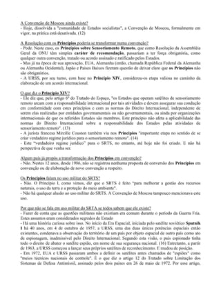 A Convenção de Moscou ainda existe?
- Hoje, dissolvida a "comunidade de Estados socialistas", a Convenção de Moscou, formalmente em
vigor, na prática está desativada. (12)
A Resolução com os Princípios poderia se transformar numa convenção?
- Pode. Neste caso, os Princípios sobre Sensoriamento Remoto, que como Resolução da Assembléia
Geral da ONU têm simples caráter de recomendação, passariam a ter força obrigatória, como
qualquer outra convenção, tratado ou acordo assinado e ratificado pelos Estados.
- Mas já na época de sua aprovação, EUA, Alemanha (então, chamada República Federal da Alemanha
ou Alemanha Ocidental), Japão e Países Baixos fizeram questão de deixar claro que os Princípios não
são obrigatórios.
- A URSS, por seu turno, com base no Princípio XIV, considerou-os etapa valiosa no caminho da
elaboração de um acordo internacional.
O que diz o Princípio XIV?
- Ele diz que, pelo artigo 6º do Tratado do Espaço, "os Estados que operam satélites de sensoriamento
remoto arcam com a responsabilidade internacional por tais atividades e devem assegurar sua condução
em conformidade com estes princípios e com as normas do Direito Internacional, independente de
serem elas realizadas por entidades governamentais ou não governamentais, ou ainda por organizações
internacionais de que os referidos Estados são membros. Este princípio não afeta a aplicabilidade das
normas do Direito Internacional sobre a responsabilidade dos Estados pelas atividades de
sensoriamento remoto". (13)
- A jurista francesa Mireille Couston também viu nos Princípios "importante etapa no sentido de se
criar verdadeiro regime jurídico para o sensoriamento remoto". (14)
- Este “verdadeiro regime jurídico” para o SRTS, no entanto, até hoje não foi criado. E não há
perspectiva de que venha ser.
Algum país já propôs a transformação dos Princípios em convenção?
- Não. Nestes 12 anos, desde 1986, não se registrou nenhuma proposta de conversão dos Princípios em
convenção ou de elaboração de novo convenção a respeito.
Os Princípios falam no uso militar do SRTS?
- Não. O Princípio I, como vimos, diz que o SRTS é feito “para melhorar a gestão dos recursos
naturais, o uso da terra e a proteção do meio ambiente".
- Não há qualquer alusão ao uso militar do SRTS. A Convenção de Moscou tampouco mencionava este
uso.
Por que não se fala em uso militar do SRTA se todos sabem que ele existe?
- Fazer de conta que as questões militares não existiam era comum durante o período da Guerra Fria.
Estes assuntos eram considerados segredos de Estado
- Há uma história curiosa sobre isso. No início da Era Espacial, iniciada pelo satélite soviético Sputnik
I há 40 anos, em 4 de outubro de 1957, a URSS, uma das duas únicas potências espaciais então
existentes, condenava a observação do território de um país por objeto espacial de outro país como ato
de espionagem, inadmissível pelo Direito Internacional. Segundo esta visão, o país espionado tinha
todo o direito de abater o satélite espião, em nome de sua segurança nacional. (16) Entretanto, a partir
de 1963, a URSS começou a lançar seus próprios satélites de reconhecimento. E mudou de posição.
- Em 1972, EUA e URSS passaram ambos a definir os satélites antes chamados de "espiões" como
"meios técnicos nacionais de controle". É o que diz o artigo 12 do Tratado sobre Limitação dos
Sistemas de Defesa Antimíssil, assinado pelos dois países em 26 de maio de 1972. Por esse artigo,
 