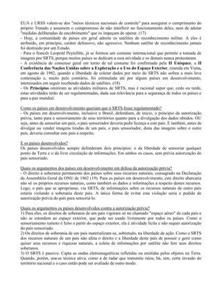 EUA e URSS valem-se dos "meios técnicos nacionais de controle" para assegurar o cumprimento do
próprio Tratado e assumem o compromisso de não interferir no funcionamento deles, nem de adotar
"medidas deliberadas de encobrimento" que os impeçam de operar. (17)
- Hoje, a comunidade de países em geral admite os satélites de reconhecimento militar. A eles é
atribuído, em princípio, caráter defensivo, não agressivo. Nenhum satélite de reconhecimento jamais
foi destruído por um Estado.
- Para o francês Leopold Peyrefitte, já se formou um costume internacional que permite a tomada de
imagens por SRTS, porque muitos países se dedicam a essa atividade e os demais nunca protestaram.
- A existência de consenso geral em torno de tal costume foi confirmada pela II Unispace, a II
Conferência das Nações Unidas sobre a Exploração e o Uso do Espaço Exterior, reunida em Viena,
em agosto de 1982, quando a liberdade de coletar dados por meio do SRTS não sofreu a mais leve
contestação e, muito pelo contrário, foi estimulada até por alguns países em desenvolvimento,
interessados em seguir recebendo dados de satélites. (18)
- Os Princípios omitiram as atividades militares de SRTS, mas é racional supor que, cedo ou tarde,
estas atividades terão de ser regulamentadas, dada sua relevância para a segurança de todos os países e
para a paz mundial.
Como os países em desenvolvimento queriam que o SRTS fosse regulamentado?
- Os países em desenvolvimento, inclusive o Brasil, defendiam, de início, o princípio da autorização
prévia, tanto para o sensoriamento de seus territórios quanto para a divulgação dos dados obtidos. OU
seja, antes de sensoriar um país, o país sensoriador deveria pedir licença a este país. E também, antes de
divulgar ou vender imagens tiradas de um país, o país sensoriador, dona das imagens sobre o outro
país, deveria consultar este país a respeito.
E os países desenvolvidos?
Os países desenvolvidos sempre defenderam dois princípios: o da liberdade de sensoriar qualquer
ponto da Terra e o da livre circulação de informações. Em ambos os casos, sem prévia autorização do
país sensoriado.
Quais os argumentos dos países em desenvolvimento em defesa da autorização prévia?
- O direito à soberania permanente dos países sobre seus recursos naturais, consagrado na Declaração
da Assembléia Geral da ONU de 1962 (19). Para os países em desenvolvimento, este direito abarcaria
não só os próprios recursos naturais, como também os dados e informações a respeito destes recursos.
Logo, o país que se apropriasse, via SRTS, de informações sobre os recursos naturais de outro país
estaria violando a soberania deste país. A única forma de evitar esta violação seria o pedido de
autorização prévia do país para sensoriá-lo.
Quais os argumentos os países desenvolvidos contra a autorização prévia?
1) Para eles, os direitos de soberania de um país vigoram só no chamado "espaço aéreo" de cada país e
não se estendem ao espaço exterior, que pode ser usado livremente por todos os países. Como o
sensoriamento remoto é feito a partir do espaço exterior, ela é atividade lícita e não requer autorização
do país sensoriado.
2) Os direitos de soberania de um país materializam-se, sobretudo, na liberdade de ação. Como o SRTS
dos recursos naturais de um país não afeta o direito e a liberdade deste país de possuir e gerir como
quiser seus recursos e riquezas naturais, a coleta de informações por satélite não fere seus direitos
soberanos.
3) O SRTS é passivo. Capta as ondas eletromagnéticas refletidas ou emitidas pelos objetos na Terra.
Quando, porém, usa-se técnica ativa, como a de radar que transmite raios, há, sim, certa invasão do
território nacional e o caso então pode ser avaliado de outro modo.
 