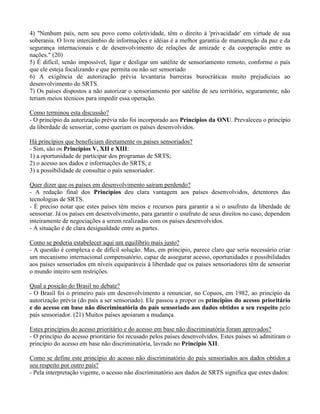 4) "Nenhum país, nem seu povo como coletividade, têm o direito à 'privacidade' em virtude de sua
soberania. O livre intercâmbio de informações e idéias é a melhor garantia de manutenção da paz e da
segurança internacionais e de desenvolvimento de relações de amizade e da cooperação entre as
nações." (20)
5) É difícil, senão impossível, ligar e desligar um satélite de sensoriamento remoto, conforme o país
que ele esteja focalizando e que permita ou não ser sensoriado
6) A exigência de autorização prévia levantaria barreiras burocráticas muito prejudiciais ao
desenvolvimento do SRTS.
7) Os países dispostos a não autorizar o sensoriamento por satélite de seu território, seguramente, não
teriam meios técnicos para impedir essa operação.
Como terminou esta discussão?
- O princípio da autorização prévia não foi incorporado aos Princípios da ONU. Prevaleceu o princípio
da liberdade de sensoriar, como queriam os países desenvolvidos.
Há princípios que beneficiam diretamente os países sensoriados?
- Sim, são os Princípios V, XII e XIII:
1) a oportunidade de participar dos programas de SRTS;
2) o acesso aos dados e informações do SRTS; e
3) a possibilidade de consultar o país sensoriador.
Quer dizer que os países em desenvolvimento saíram perdendo?
- A redação final dos Princípios deu clara vantagem aos países desenvolvidos, detentores das
tecnologias de SRTS.
- É preciso notar que estes países têm meios e recursos para garantir a si o usufruto da liberdade de
sensoriar. Já os países em desenvolvimento, para garantir o usufruto de seus direitos no caso, dependem
inteiramente de negociações a serem realizadas com os países desenvolvidos.
- A situação é de clara desigualdade entre as partes.
Como se poderia estabelecer aqui um equilíbrio mais justo?
- A questão é complexa e de difícil solução. Mas, em princípio, parece claro que seria necessário criar
um mecanismo internacional compensatório, capaz de assegurar acesso, oportunidades e possibilidades
aos países sensoriados em níveis equiparáveis à liberdade que os países sensoriadores têm de sensoriar
o mundo inteiro sem restrições.
Qual a posição do Brasil no debate?
- O Brasil foi o primeiro país em desenvolvimento a renunciar, no Copuos, em 1982, ao princípio da
autorização prévia (do país a ser sensoriado). Ele passou a propor os princípios do acesso prioritário
e do acesso em base não discriminatória do país sensoriado aos dados obtidos a seu respeito pelo
país sensoriador. (21) Muitos países apoiaram a mudança.
Estes princípios do acesso prioritário e do acesso em base não discriminatória foram aprovados?
- O princípio do acesso prioritário foi recusado pelos países desenvolvidos. Estes países só admitiram o
princípio do acesso em base não discriminatória, lavrado no Princípio XII.
Como se define este princípio do acesso não discriminatório do país sensoriados aos dados obtidos a
seu respeito por outro país?
- Pela interpretação vigente, o acesso não discriminatório aos dados de SRTS significa que estes dados:
 