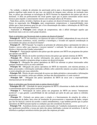 - Na verdade, a adoção do princípio da autorização prévia para a disseminação de certas imagens
poderia significar nada menos do que isso: em matéria de imagens mais valiosas, de resolução mais
fina, os países que dominam as tecnologias de SRTS ficariam na dependência dos países que não as
dominam. A idéia era politicamente tão irreal quanto supor que os países sensoriados teriam meios
técnicos para impedir o sensoriamento remoto com resolução abaixo de 50 metros.
- Nada disso, porém, invalida a hipótese de que os países em desenvolvimento poderiam ter sido mais
firmes na negociação dos Princípios, para conquistarem compromissos e responsabilidades mais
sólidos que a mera promessa geral de que a livre disseminação dos dados e informações de SRTS não
lhes traria prejuízos, apenas benefícios.
- Analisando os Princípios como solução de compromisso, não é difícil distinguir aqueles que
beneficiam mais a um ou a outro grupo de países.
Quais os princípios que favorecem mais os países em desenvolvimento?
- Princípio II - SRTS "em benefício e no interesse de todos os Estados, independente de seus níveis de
desenvolvimento econômico, social, científico e tecnológico, e levando em especial consideração as
necessidades dos países em desenvolvimento".
- Princípio IV - SRTS baseado "no respeito ao princípio de soberania plena e permanente de todos os
Estados e povos sobre suas riquezas e recursos naturais" e realizado "de modo a não prejudicar os
direitos e interesses dos Estados sensoriados".
- Princípio V - Participação eqüitativa dos países que não operam com SRTS nos programas dos países
que operam com SRTS.
- Princípio VII - Direito de receber assistência técnica dos países que operam sistemas de SRTS.
- Princípio IX - Direito de receber informações dos países que operam programa de SRTS,
especialmente quando o programa atinge os países em desenvolvimento.
- Princípio X - Obrigação dos países operadores de SRTS de informar os países interessados sobre
qualquer fenômeno nocivo ao meio ambiente.
- Princípio XI - Obrigação dos países operadores de SRTS de transmitir, com máxima presteza, os
dados processados e informações analisadas colhidos sobre catástrofes naturais aos países atingidos ou
a serem atingidos por essas catástrofes.
- Princípio XII - Direito do país sensoriado de acesso aos dados primários e processados e informações
analisadas a seu respeito, assim que colhidos, em base não discriminatória e a custo razoável.
- Princípio XIV - Obrigação dos países operadores de SRTS de arcar com a responsabilidade
internacional por tal atividade.
Quais os princípios que favorecem mais os países desenvolvidos?
- Princípios III e IV - Liberdade de operar programas de SRTS e disseminar os dados daí obtidos sem
o consentimento prévio dos países sensoriados.
- Princípio V - Participação de outros países nos programas de SRTS em termos "mutuamente
aceitáveis", o que garante a possibilidade de não aceitação por parte do país que opera os referidos
programas.
- Princípio VI - Estímulo aos países para a criação e o funcionamento de estações de coleta e
armazenamento de dados, bem como de instalações de processamento e tratamento de dados, sempre
que isto for factível e através de acordos e outros entendimentos, o que também permite que os países
operadores de SRTS possam rejeitar as condições que não considerem favoráveis.
- Princípio VII - Assistência técnica aos países interessados em "condições mutuamente aceitáveis", o
que igualmente possibilita a recusa por parte dos países habilitados a prestar tal assistência. E não há
referência a qualquer assistência técnica por parte das empresas privadas.
 