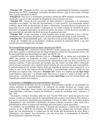 - Princípio VIII - Obrigação da ONU e de seus organismos especializados de fomentar a cooperação
internacional em SRTS, coordenando e prestando assistência técnica, o que, de certo modo, desobriga
disso os países operadores de SRTS.
- Princípio IX - Dar acesso a "informações pertinentes" obtidas por SRTS mediante solicitação do país
interessado, o que livra o país operador da obrigação de tomar a iniciativa no caso.
- Princípio XII - Acesso do país sensoriado aos dados primários e processados e às informações
analisadas a seu respeito "em base não discriminatória e a custo razoável". Essa formulação, embora
estabeleça algum limite na disseminação de dados e informações, é bastante flexível em processos de
negociação e/ou de venda. Ela também é importante por ter evitado a adoção do "princípio do acesso
prioritário", propugnado pelos países em desenvolvimento. Na prática, o direito de acesso concedido ao
país sensoriado em nada difere do direito de acesso de qualquer outro país.
- Princípio XIII - O país sensoriador só inicia consultas junto ao país sensoriado se este o solicitar,
eliminando-se assim qualquer obrigação prévia do país sensoriador com relação ao país sensoriado.
- Princípio XIV - Responsabilidade geral, e não específica (como queriam alguns países), pelo SRTS;
e direito das "entidades não governamentais" (empresas privadas) de realizarem SRTS, o que abre
caminho para a privatização dessa atividade.
Há responsabilidade internacional por danos cometidos pelo SRTS?
- Sobre o Princípio XIV, a professora francesa Mireille Couston comenta que "se há responsabilidade
pelos danos causados eventualmente por um objeto teledetector (satélite de sensoriamento remoto), não
há responsabilidade pela disseminação dos dados" (de SRTS). (23)
- Leopold Peyrefitte tem opinião diferente. Para ele, o Princípio IV, ao indicar que as atividades de
SRTS "não poderão ser conduzidas de modo a prejudicar os direitos e interesses dos Estados
sensoriados", permite ao país que se sinta prejudicado responsabilizar o país que afetou seus direitos ou
interesses legítimos. O país sensoriado, por exemplo, que não receber em tempo hábil a informação
(alerta) do país sensoriador sobre catástrofe natural iminente, por este constatada, pode responsabilizá-
lo internacionalmente por omissão culposa, desde que disponha de elementos para comprová-lo. Se a
culpa, no caso, for de uma empresa privada de SRTS, a responsabilidade caberá ao Estado em cuja
jurisdição essa empresa atua, como reza o Princípio XIV. Assim, se a empresa privada Spot Image
causar prejuízo a algum país -- ao difundir dados sobre ele ou ao negar-se a vender a ele dados que lhe
interessavam -- este país não pode responsabilizar a própria Spot Image, mas sim o Estado francês, que
responde pela conduta dessa empresa.
O que dispõem os Princípios sobre responsabilidade é suficiente?
Peyrefitte considera insuficiente. Por isto, recomenda: "Será necessário conceber, na sua totalidade, um
sistema autônomo de responsabilidade e de elaborá-lo em sentido favorável aos Estados cujos
territórios são observados. Nesse sentido, conviria definir com mais precisão o fato gerador dessa
responsabilidade e sobretudo a maneira de estabelecer a relação de causalidade entre o prejuízo e o
fato." (24)
- Tal proposta é similar à formulada, ainda nos anos 70, pela URSS com o apoio dos países do Leste
europeu, criando um sistema especial de responsabilidade para os países sensoriadores. Pelo sistema, o
país que se considerasse prejudicado pela distribuição a terceiro de dados sobre seu território poderia
responsabilizar o país sensoriador e distribuidor. Os países ocidentais recusaram a idéia, vendo nela a
possibilidade de retorno à exigência de autorização prévia dos países a serem sensoriados.
- Na realidade, esta possibilidade não existia. A proposta não reconhecia a nenhum país o direito de
autorizar ou não o SRTS de seu território. Ela permitia, sim, que qualquer país sensoriado pudesse
reagir, por vias internacionais, se comprovasse ter sido lesado pela disseminação de certos dados e
informações a seu respeito. Esse mecanismo é que não existe hoje. A recomendação do Peyrefitte
procura preencher exatamente tal lacuna.
 