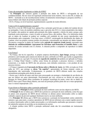 Como são protegidos legalmente os dados de STRS?
- Os Princípios são omissos quanto à proteção dos dados do SRTS e salvaguarda de sua
confidencialidade. Há um vácuo de legislação internacional nesta matéria. Até os anos 80, os dados do
SRTS -- incluindo aí os de reconhecimento militar, levantamento metereológico e pesquisa científica --
nunca tinham sido objeto de proteção jurídica especial.
- EUA e França, no nível nacional, regulamentaram a questão de modo diferente.
Como os EUA regulamentaram o assunto?
Nos EUA, a Lei de 1984 (Land Act), apenas fixa o princípio geral de que os dados do Landsat devem
ser protegidos. Como ela também estabelece que o governo dos EUA é o único proprietário dos dados
do Landsat, não poderia ter optado pela proteção dos dados segundo o direito do autor, porque, pela
legislação norte-americana, o autor só pode ser pessoa física, não jurídica. Mas a Lei determina ainda
que os dados do Landsat só podem ser vendidos sob condição de não serem reproduzidos nem
disseminados pelo comprador. Com base nisso, a EOSAT, encarregada da distribuição dos dados do
Landsat, criou seu próprio sistema jurídico de proteção, concentrando sua atenção nos dados tratados.
Ela passou a negociar os dados do Landsat como segredo de comércio (trade secret), anexando uma
cláusula de confidencialidade (Agreement for Purchase and Protection of Satellite Data) a cada
contrato de cessão assinado com os clientes. A cláusula proíbe o comprador de reproduzir os dados
adquiridos.
E na França?
- Na França, não há lei específica. A própria empresa distribuidora, Spot Image, protege os dados
primários e pré-tratados pelo sistema do direito do autor, atribuído ao CNES, que recebe os pagamentos
correspondentes ao copyright. O conceito de segredo de comércio não poderia ser aplicado na França,
pois o Código Penal francês o define como forma de proteção a processo técnicos e métodos
comerciais, e os dados do SRTS não são processo, nem métodos comerciais, e sim produto de um
processo técnico.
- A França é signatária da Convenção de Berna sobre o Direito de Autor, de 1886, revisada em 24 de
julho de 1971, que protege as obras "do espírito", apresentadas de forma original, contra as
reproduções não autorizadas. Evidentemente, os produtos do SRTS diferem muito das criações
normalmente protegidas pelo direito do autor.
- Ocorre que o direito do autor está bem mais preocupado em proteger a titularidade de um direito do
que em indicar um autor determinado. Precisamente por isso, recorre-se ao direito do autor para
proteger de forma global obras resultantes de qualquer tecnologia de ponta, como são os dados do
SRTS. Para o prof. Pierre-Marie Martin, este meio de proteção jurídica pode não ser o mais apropriado,
mas é o menos inapropriado. (25)
O que dizem os Princípios sobre a proteção ambiental?
- Já vimos que o Princípio I alinha a proteção do meio ambiente como um dos objetivos do SRTS.
- O Princípio X não só indica que o SRTS deve promover a proteção do meio ambiente, como fixa que
os países com programas de SRTS devem informar os demais países interessados sobre os dados
coletados capazes de prevenir qualquer fenômeno nocivo ao meio ambiente.
- E o Princípio XI afirma que o SRTS deve promover a proteção da humanidade contra catástrofes
naturais e que, para tanto, os países operadores de SRTS devem informar com a maior rapidez possível
os países interessados sobre os dados processados e as informações analisadas que possuam a respeito
de catástrofes naturais já ocorridas ou na iminência de ocorrer.
- A relação jurídica entre SRTS e proteção ambiental ainda não foi consolidada em instrumento
obrigatório.
 