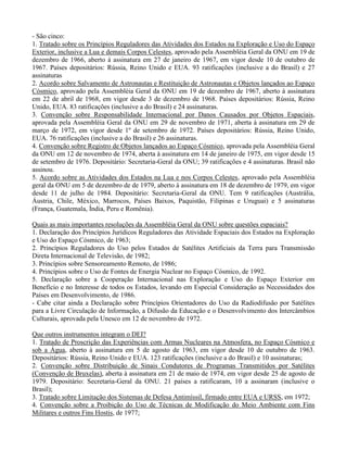- São cinco:
1. Tratado sobre os Princípios Reguladores das Atividades dos Estados na Exploração e Uso do Espaço
Exterior, inclusive a Lua e demais Corpos Celestes, aprovado pela Assembléia Geral da ONU em 19 de
dezembro de 1966, aberto à assinatura em 27 de janeiro de 1967, em vigor desde 10 de outubro de
1967. Países depositários: Rússia, Reino Unido e EUA. 93 ratificações (inclusive a do Brasil) e 27
assinaturas
2. Acordo sobre Salvamento de Astronautas e Restituição de Astronautas e Objetos lançados ao Espaço
Cósmico, aprovado pela Assembléia Geral da ONU em 19 de dezembro de 1967, aberto à assinatura
em 22 de abril de 1968, em vigor desde 3 de dezembro de 1968. Países depositários: Rússia, Reino
Unido, EUA. 83 ratificações (inclusive a do Brasil) e 24 assinaturas.
3. Convenção sobre Responsabilidade Internacional por Danos Causados por Objetos Espaciais,
aprovada pela Assembléia Geral da ONU em 29 de novembro de 1971, aberta à assinatura em 29 de
março de 1972, em vigor desde 1º de setembro de 1972. Países depositários: Rússia, Reino Unido,
EUA. 76 ratificações (inclusive a do Brasil) e 26 assinaturas.
4. Convenção sobre Registro de Objetos lançados ao Espaço Cósmico, aprovada pela Assembléia Geral
da ONU em 12 de novembro de 1974, aberta à assinatura em 14 de janeiro de 1975, em vigor desde 15
de setembro de 1976. Depositário: Secretaria-Geral da ONU; 39 ratificações e 4 assinaturas. Brasil não
assinou.
5. Acordo sobre as Atividades dos Estados na Lua e nos Corpos Celestes, aprovado pela Assembléia
geral da ONU em 5 de dezembro de de 1979, aberto à assinatura em 18 de dezembro de 1979, em vigor
desde 11 de julho de 1984. Depositário: Secretaria-Geral da ONU. Tem 9 ratificações (Austrália,
Áustria, Chile, México, Marrocos, Países Baixos, Paquistão, Filipinas e Uruguai) e 5 assinaturas
(França, Guatemala, Índia, Peru e Romênia).
Quais as mais importantes resoluções da Assembléia Geral da ONU sobre questões espaciais?
1. Declaração dos Princípios Jurídicos Reguladores das Atividade Espaciais dos Estados na Exploração
e Uso do Espaço Cósmico, de 1963;
2. Princípios Reguladores do Uso pelos Estados de Satélites Artificiais da Terra para Transmissão
Direta Internacional de Televisão, de 1982;
3. Princípios sobre Sensoreamento Remoto, de 1986;
4. Princípios sobre o Uso de Fontes de Energia Nuclear no Espaço Cósmico, de 1992.
5. Declaração sobre a Cooperação Internacional nas Exploração e Uso do Espaço Exterior em
Benefício e no Interesse de todos os Estados, levando em Especial Consideração as Necessidades dos
Países em Desenvolvimento, de 1986.
- Cabe citar ainda a Declaração sobre Princípios Orientadores do Uso da Radiodifusão por Satélites
para a Livre Circulação de Informação, a Difusão da Educação e o Desenvolvimento dos Intercâmbios
Culturais, aprovada pela Unesco em 12 de novembro de 1972.
Que outros instrumentos integram o DEI?
1. Tratado de Proscrição das Experiências com Armas Nucleares na Atmosfera, no Espaço Cósmico e
sob a Água, aberto à assinatura em 5 de agosto de 1963, em vigor desde 10 de outubro de 1963.
Depositários: Rússia, Reino Unido e EUA. 123 ratificações (inclusive a do Brasil) e 10 assinaturas;
2. Convenção sobre Distribuição de Sinais Condutores de Programas Transmitidos por Satélites
(Convenção de Bruxelas), aberta à assinatura em 21 de maio de 1974, em vigor desde 25 de agosto de
1979. Depositário: Secretaria-Geral da ONU. 21 países a ratificaram, 10 a assinaram (inclusive o
Brasil);
3. Tratado sobre Limitação dos Sistemas de Defesa Antimíssil, firmado entre EUA e URSS, em 1972;
4. Convenção sobre a Proibição do Uso de Técnicas de Modificação do Meio Ambiente com Fins
Militares e outros Fins Hostis, de 1977;
 