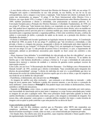 - A esse direito refere-se a Declaração Universal dos Direitos do Homem, de 1948, em seu artigo 12:
"Ninguém será sujeito a intromissões na sua vida privada, na sua família, no seu lar ou na sua
correspondência, nem a ataques à sua honra e reputação. Todo homem tem direito à proteção da lei
contra tais intromissões ou ataques." O artigo 17 do Pacto Internacional sobre Direitos Civis e
Políticos, em vigor desde 1976, e o artigo 11 da Convenção Interamericana sobre Direitos Humanos, de
1969, também proclamam o direito à intimidade, com praticamente as mesmas palavras. Já a
Convenção Européia para a Proteção dos Direitos Humanos e Liberdades Fundamentais, de 1950, em
seu artigo 8º, afirma que "todo homem tem direito a ser respeitado em sua vida privada e familiar" e
que "não poderá haver ingerência da autoridade pública no exercício deste direito, salvo na medida em
que esta ingerência estiver prevista pela lei e constitua medida que, numa sociedade democrática, seja
necessária para a segurança nacional, a segurança pública, o bem estar econômico do país, a defesa da
ordem e a prevenção do delito, a proteção da saúde ou da moral, ou a proteção dos direitos e das
liberdades dos demais."
- O direito à intimidade está lavrado igualmente na legislação interna de muitos países. A Constituição
do Brasil de 1988, no ponto X de seu artigo 5º, estabelece que "são invioláveis a intimidade, a vida
privada, a honra e a imagem das pessoas, assegurado o direito de indenização pelo dano material ou
moral decorrente de sua violação". O Projeto de Código Civil, em tramitação no Congresso Nacional,
reza em seu artigo 212 que "a vida privada da pessoa física é inviolável, e o juiz, a requerimento do
interessado, adotará as providências necessárias para impedir ou fazer cessar ato contrário a esta
norma".
- Alceu Amoroso Lima defendeu "a inviolabilidade da vida privada em face da vida pública", em seu
livro "Os Direitos do Homem e o Homem sem Direitos", de 1974. Ele observou: "É no âmbito da
família que a vida humana desabrocha e começa a formar-se. É aí que a intimidade de cada pessoa
humana deve merecer o máximo de cuidado e o máximo de garantia contra qualquer excesso de
intervenção exterior."
Celso Lafer, em seu livro "A Reconstrução dos Direitos Humanos - Um Diálogo com o Pensamento de
Hannah Arendt", de 1991, assinala que o direito à intimidade, "hoje considerado parte integrante dos
direitos da personalidade", protege "o direito do indivíduo de estar só e a possibilidade que deve ter
toda pessoa de excluir do conhecimento de terceiros aquilo que só a ela se refere, e que diz respeito ao
seu modo de ser no âmbito da vida privada".
- O problema, evidentemente, não está previsto nos Princípios.
- As imagens de satélite com altas resoluções – que começam a ser oferecidas no mercado -- estão
longe de servir apenas para "melhorar a gestão dos recursos naturais, o uso da terra e a proteção do
meio ambiente", como enuncia o Princípio I. Elas podem traçar com nitidez os deslocamentos, rumos,
caminhos e atitudes de uma pessoa.
- Segundo os Princípios, como vimos, os países podem ser livremente sensoriados por outro países,
sem necessidade de autorização prévia para tanto e tampouco se exige licença antecipada para vender
as imagens de um país a qualquer outro. Mas esses princípios foram aprovados quando as fotos de
satélite distribuídas e comercializadas eram muito gerais e não atingiam a intimidade de ninguém. Em
nossos dias, cabe perguntar: como países e a opinião pública mundial vão tratar a venda irrestrita de
imagens com as quais se pode controlar o que uma pessoa faz ou deixa de fazer?
A que conclusões se pode chegar?
- De tudo o que foi dito, podemos concluir que os Princípios sobre SRTS não respondem aos
complexos problemas levantados por esta atividade, que tem experimentado acelerado
desenvolvimento tecnológico e tende, cada vez mais, a ser comercializado por empresas privadas.
- Em função disto, fica aberta uma série de questões, cujas respostas indicarão o futuro quadro efetivo
da regulamentação internacional do SRTS:
 