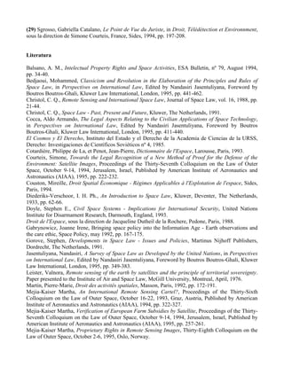 (29) Sgrosso, Gabriella Catalano, Le Point de Vue du Juriste, in Droit, Télédétection et Environnment,
sous la direction de Simone Courteis, France, Sides, 1994, pp. 197-208.
Literatura
Balsano, A. M., Intelectual Property Rights and Space Activities, ESA Bulletin, nº 79, August 1994,
pp. 34-40.
Bedjaoui, Mohammed, Classicism and Revolution in the Elaboration of the Principles and Rules of
Space Law, in Perspectives on International Law, Edited by Nandasiri Jasentuliyana, Foreword by
Boutros Boutros-Ghali, Kluwer Law International, London, 1995, pp. 441-462.
Christol, C. Q., Remote Sensing and International Space Law, Journal of Space Law, vol. 16, 1988, pp.
21-44.
Christol, C. Q., Space Law - Past, Present and Future, Kluwer, The Netherlands, 1991.
Cocca, Aldo Armando, The Legal Aspects Relating to the Civilian Applications of Space Technology,
in Perspectives on International Law, Edited by Nandasiri Jasentuliyana, Foreword by Boutros
Boutros-Ghali, Kluwer Law International, London, 1995, pp. 411-440.
El Cosmos y El Derecho, Instituto del Estado y el Derecho de la Academia de Ciencias de la URSS,
Derecho: Investigaciones de Científicos Soviéticos nº 4, 1985.
Cotardière, Philippe de La, et Penot, Jean-Pierre, Dictionnaire de l'Espace, Larousse, Paris, 1993.
Courteix, Simone, Towards the Legal Recognition of a New Method of Proof for the Defense of the
Environment: Satellite Images, Proceedings of the Thirty-Seventh Colloquium on the Law of Outer
Space, October 9-14, 1994, Jerusalem, Israel, Published by American Institute of Aeronautics and
Astronautics (AIAA), 1995, pp. 222-232.
Couston, Mireille, Droit Spatial Économique - Régimes Applicables à l'Explotation de l'espace, Sides,
Paris, 1994.
Diederiks-Verschoor, I. H. Ph., An Introduction to Space Law, Kluwer, Deventer, The Netherlands,
1933, pp. 62-66.
Doyle, Stephen E., Civil Space Systems - Implications for International Security, United Nations
Institute for Disarmament Research, Darmouth, England, 1993.
Droit de l'Espace, sous la direction de Jacqueline Dutheil de la Rochere, Pedone, Paris, 1988.
Gabrynowicz, Joanne Irene, Bringing space policy into the Information Age - Earth observations and
the care ethic, Space Policy, may 1992, pp. 167-175.
Gorove, Stephen, Developments in Space Law - Issues and Policies, Martinus Nijhoff Publishers,
Dordrecht, The Netherlands, 1991.
Jasentuliyana, Nandasiri, A Survey of Space Law as Developed by the United Nations, in Perspectives
on International Law, Edited by Nandasiri Jasentuliyana, Foreword by Boutros Boutros-Ghali, Kluwer
Law International, London, 1995, pp. 349-383.
Leister, Valnora, Remote sensing of the earth by satellites and the principle of territorial sovereignty.
Paper presented to the Institute of Air and Space Law, McGill University, Montreal, April, 1976.
Martin, Pierre-Marie, Droit des activités spatiales, Masson, Paris, 1992, pp. 172-191.
Mejia-Kaiser Martha, An International Remote Sensing Cartel?, Proceedings of the Thirty-Sixth
Colloquium on the Law of Outer Space, October 16-22, 1993, Graz, Austria, Published by American
Institute of Aeronautics and Astronautics (AIAA), 1994, pp. 322-327.
Mejia-Kaiser Martha, Verification of European Farm Subsidies by Satellite, Proceedings of the Thirty-
Seventh Colloquium on the Law of Outer Space, October 9-14, 1994, Jerusalem, Israel, Published by
American Institute of Aeronautics and Astronautics (AIAA), 1995, pp. 257-261.
Mejia-Kaiser Martha, Proprietary Rights in Remote Sensing Images, Thirty-Eighth Colloquium on the
Law of Outer Space, October 2-6, 1995, Oslo, Norway.
 