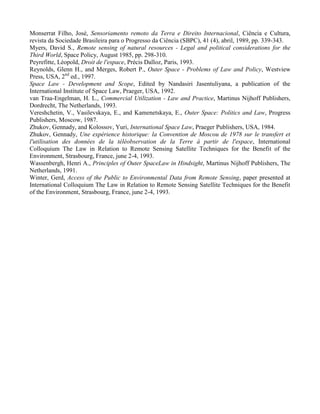 Monserrat Filho, José, Sensoriamento remoto da Terra e Direito Internacional, Ciência e Cultura,
revista da Sociedade Brasileira para o Progresso da Ciência (SBPC), 41 (4), abril, 1989, pp. 339-343.
Myers, David S., Remote sensing of natural resources - Legal and political considerations for the
Third World, Space Policy, August 1985, pp. 298-310.
Peyrefitte, Léopold, Droit de l'espace, Précis Dalloz, Paris, 1993.
Reynolds, Glenn H., and Merges, Robert P., Outer Space - Problems of Law and Policy, Westview
Press, USA, 2nd
ed., 1997.
Space Law - Development and Scope, Edited by Nandasiri Jasentuliyana, a publication of the
International Institute of Space Law, Praeger, USA, 1992.
van Traa-Engelman, H. L., Commercial Utilization - Law and Practice, Martinus Nijhoff Publishers,
Dordrecht, The Netherlands, 1993.
Vereshchetin, V., Vasilevskaya, E., and Kamenetskaya, E., Outer Space: Politics and Law, Progress
Publishers, Moscow, 1987.
Zhukov, Gennady, and Kolossov, Yuri, International Space Law, Praeger Publishers, USA, 1984.
Zhukov, Gennady, Une expérience historique: la Convention de Moscou de 1978 sur le transfert et
l'utilisation des données de la téléobservation de la Terre à partir de l'espace, International
Colloquium The Law in Relation to Remote Sensing Satellite Techniques for the Benefit of the
Environment, Strasbourg, France, june 2-4, 1993.
Wassenbergh, Henri A., Principles of Outer SpaceLaw in Hindsight, Martinus Nijhoff Publishers, The
Netherlands, 1991.
Winter, Gerd, Access of the Public to Environmental Data from Remote Sensing, paper presented at
International Colloquium The Law in Relation to Remote Sensing Satellite Techniques for the Benefit
of the Environment, Strasbourg, France, june 2-4, 1993.
 