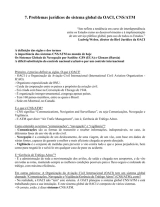7. Problemas jurídicos do sistema global da OACI, CNS/ATM
“Isto reflete a tendência em curso de interdependência
entre os Estados rumo ao desenvolvimento e à implementação
de um serviço público global, para uso de todos os Estados.”
Ludwig Weber, diretor do Birô Jurídico da OACI
A definição das siglas e dos termos
A importância dos sistemas CNS/ATM no mundo de hoje
Os Sistemas Globais de Navegação por Satélite: GPS (EUA) e Glonass (Russia)
A difícil substituição do controle nacional exclusivo por um controle internacional
Primeiro, é preciso definir as siglas. O que é OACI?
- OACI é a Organização da Aviação Civil Internacional (International Civil Aviation Organization -
ICAO).
- Organismo especializado da ONU.
- Cuida da cooperação entre os países a propósito da aviação civil.
- Foi criada com base na Convenção de Chicago de 1944.
- É organização intergovernamental, congrega apenas países.
- Tem 160 países-membros, entre os quais o Brasil.
- Sede em Montreal, no Canadá.
E o que é CNS/ATM?
- CNS significa “Communications, Navigation and Surveillance”, ou seja Comunicações, Navegação e
Vigilância.
- E ATM quer dizer “Air Trafic Management”, isto é, Gerência de Tráfego Aéreo.
Como entender os termos “comunicações”, “navegação” e “vigilância”?
- Comunicações são as formas de transmitir e receber informações, indispensáveis, no caso, às
diferentes fases de um vôo de avião civil.
- Navegação é a condução de um deslocamento, de uma viagem, de um vôo, com base em dados de
várias fontes, capazes de garantir a melhor e mais eficiente chegada ao ponto desejado.
- Vigilância é o conjunto de medidas para prevenir o vôo contra tudo o que o possa prejudicá-lo, bem
como para resgatá-lo e salvá-lo em qualquer caso de pane ou acidente.
E “Gerência de Tráfego Aéreo”?
- É a administração de toda a movimentação dos aviões, de saída e chegada nos aeroportos, e de vôo
em todas as rotas, mantendo sempre as melhores condições possíveis para o fluxo seguro e ordenado do
tráfego, com máxima eficiência..
Em outras palavras: A Organização da Aviação Civil Internacional (OACI) tem um sistema global
chamado “Comunicações, Navegação e Vigilância/Gerência de Tráfego Aéreo” (CNS/ATM), certo?
- Na realidade, a OACI não “tem” este sistema. A OACI planejou o sistema global CNS/ATM e está
trabalhando para a sua instalação. E este sistema global da OACI é composto de vários sistemas.
- O correto, estão, é dizer sistemas CNS/ATM.
 