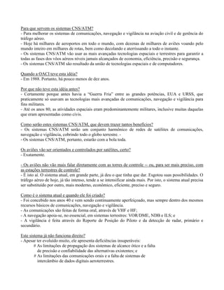 Para que servem os sistemas CNS/ATM?
- Para melhorar os sistemas de comunicações, navegação e vigilância na aviação civil e de gerência do
tráfego aéreo.
- Hoje há milhares de aeroportos em todo o mundo, com dezenas de milhares de aviões voando pelo
mundo inteiro em milhares de rotas, bem como decolando e aterrissando a todo o instante.
- Os sistemas CNS/ATM vão usar as mais avançadas tecnologias espaciais e terrestres para garantir a
todas as fases dos vôos aéreos níveis jamais alcançados de economia, eficiência, precisão e segurança.
- Os sistemas CNS/ATM são resultado da união de tecnologias espaciais e de computadores.
Quando a OACI teve esta idéia?
- Em 1988. Portanto, há pouco menos de dez anos.
Por que não teve esta idéia antes?
- Certamente porque antes havia a “Guerra Fria” entre as grandes potências, EUA e URSS, que
praticamente só usavam as tecnologias mais avançadas de comunicações, navegação e vigilância para
fins militares.
- Até os anos 80, as atividades espaciais eram predominantemente militares, inclusive muitas daquelas
que eram apresentadas como civis.
Como serão estes sistemas CNS/ATM, que devem trazer tantos benefícios?
- Os sistemas CNS/ATM serão um conjunto harmônico de redes de satélites de comunicações,
navegação e vigilância, cobrindo todo o globo terrestre. -
- Os sistemas CNS/ATM, portanto, estarão com a bola toda.
Os aviões vão ser orientados e controlados por satélites, certo?
- Exatamente.
- Os aviões não vão mais falar diretamente com as torres de controle -- ou, para ser mais preciso, com
as estações terrestres de controle?
- É isto aí. O sistema atual, em grande parte, já deu o que tinha que dar. Esgotou suas possibilidades. O
tráfego aéreo de hoje, já tão intenso, tende a se intensificar ainda mais. Por isto, o sistema atual precisa
ser substituído por outro, mais moderno, econômico, eficiente, preciso e seguro.
Como é o sistema atual e quando ele foi criado?
- Foi concebido nos anos 40 e vem sendo continuamente aperfeiçoado, mas sempre dentro dos mesmos
recursos básicos de comunicações, navegação e vigilância.
- As comunicações são feitas de forma oral, através de VHF e HF;
- A navegação apoia-se, no essencial, em sistemas terrestres: VOR/DME, NDB e ILS; e
- A vigilância é feita através do Reporte de Posição do Piloto e da detecção de radar, primário e
secundário.
Este sistema já não funciona direito?
- Apesar ter evoluído muito, ele apresenta deficiências insuperáveis:
# As limitações de propagação dos sistemas de alcance ótico e a falta
de precisão e confiabilidade das alternativas existentes; e
# As limitações das comunicações orais e a falta de sistemas de
intercâmbio de dados digitais aeroterrestres.
 