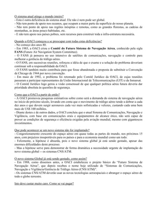 O sistema atual atinge o mundo inteiro?
- Esta é outra deficiência do sistema atual. Ele não é nem pode ser global.
- Não tem ponto de apoio nos oceanos, que ocupam a maior parte da superfície do nosso planeta.
- Não tem ponto de apoio nas regiões inóspitas e remotas, como as grandes florestas, as cadeias de
montanhas, as áreas pouco habitadas, etc.
- E não tem apoio nos países pobres, sem recursos para construir toda a infra-estrutura necessária.
Quando a OACI começou a se preocupar com todas estas deficiências?
- No começo dos anos 80.
- Em 1983, a OACI criou o Comitê do Futuro Sistema de Navegação Aérea, conhecido pela sigla
FANS (Future Air Navigation System Committee).
- O FANS já pensava no uso intensivo de satélites de comunicações, navegação e controle para
melhorar a gerência do tráfego aéreo.
- O FANS, em sucessivas reuniões, reforçou a idéia de que o exame e a solução do problema deveriam
continuar sob a responsabilidade da OACI.
- O FANS também muito contribuiu para que fosse abandonada o proposta de substituir a Convenção
de Chicago de 1944 por nova convenção.
- Em maio de 1992, o problema foi retomado pelo Comitê Jurídico da OACI, de cujas reuniões
passaram a participar representantes da União Internacional de Telecomunicações (UIT) e da Inmarsat.
- O Comitê Jurídico logo gerou a visão consensual de que qualquer política aérea futura deveria dar
prioridade absoluta às questões de segurança.
Como que a OACI a partir de então?
- A OACI promoveu pesquisas estimativas sobre como será a demanda do sistema de navegação aérea
no início do próximo século, levando em conta que o movimento de tráfego aéreo tende a dobrar a cada
dez anos e que devem surgir aeronaves cada vez mais sofisticadas e velozes, custando cada uma bem
mais de US$ 100 milhões.
- Diante destes e de outros dados, a OACI concluiu que o atual Sistema de Comunicações, Navegação e
Vigilância, com base em comunicações orais e equipamentos de alcance ótico, não será capaz de
prover as condições de segurança e eficiência exigidas pela aviação mundial, mesmo com gigantescos
investimentos.
Que pode acontecer se um novo sistema não for implantado?
- Congestionamento crescente do espaço aéreo em quase todas as partes do mundo, nos próximos 15
anos, com prejuízos insuportáveis para os países e para a economia mundial como um todo.
- Felizmente, a hipótese é absurda, pois o novo sistema global já está sendo gestado, apesar das
enormes dificuldades deste processo.
- Mas a hipótese serve para demonstrar de forma dramática a necessidade urgente de implantação do
novo sistema global -- os sistemas CNS/ATM.
O novo sistema Global já está sendo gestado, como assim?
- Em 1988, como dissemos antes, a OACI estabeleceu o projeto básico do “Futuro Sistema de
Navegação Aérea”, que depois recebeu o nome hoje utilizado de “Sistemas de Comunicações,
Navegação e Vigilância/Gerência de Tráfego Aéreo (CNS/ATM)”.
- Os sistemas CNS/ATM deverão usar as novas tecnologias aeroespaciais e abranger o espaço aéreo de
todo o globo terrestre.
Isto deve custar muito caro. Como se vai pagar?
 