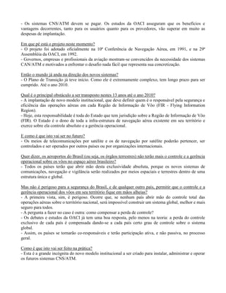 - Os sistemas CNS/ATM devem se pagar. Os estudos da OACI asseguram que os benefícios e
vantagens decorrentes, tanto para os usuários quanto para os provedores, vão superar em muito as
despesas de implantação.
Em que pé está o projeto neste momento?
- O projeto foi adotado oficialmente na 10ª Conferência de Navegação Aérea, em 1991, e na 29ª
Assembléia da OACI, em 1992.
- Governos, empresas e profissionais da aviação mostram-se convencidos da necessidade dos sistemas
CAN/ATM e motivados a enfrentar o desafio nada fácil que representa sua concretização.
Então o mundo já anda na direção dos novos sistemas?
- O Plano de Transição já teve início. Como ele é extremamente complexo, tem longo prazo para ser
cumprido. Até o ano 2010.
Qual é o principal obstáculo a ser transposto nestes 13 anos até o ano 2010?
- A implantação de novo modelo institucional, que deve definir quem é o responsável pela segurança e
eficiência das operações aéreas em cada Região de Informação de Vôo (FIR - Flying Information
Region).
- Hoje, esta responsabilidade é toda do Estado que tem jurisdição sobre a Região de Informação de Vôo
(FIR). O Estado é o dono de toda a infra-estrutura de navegação aérea existente em seu território e
exerce sobre ela controle absoluto e a gerência operacional.
E como é que isto vai ser no futuro?
- Os meios de telecomunicações por satélite e os de navegação por satélite poderão pertencer, ser
controlados e ser operados por outros países ou por organizações internacionais.
Quer dizer, os aeroportos do Brasil (ou seja, os órgãos terrestres) não terão mais o controle e a gerência
operacional sobre os vôos no espaço aéreo brasileiro?
- Todos os países terão que abrir mão desta exclusividade absoluta, porque os novos sistemas de
comunicações, navegação e vigilância serão realizados por meios espaciais e terrestres dentro de uma
estrutura única e global.
Mas não é perigoso para a segurança do Brasil, e de qualquer outro país, permitir que o controle e a
gerência operacional dos vôos em seu território fique em mãos alheias?
- A primeira vista, sim, é perigoso. Ocorre que, se nenhum país abrir mão do controle total das
operações aéreas sobre o território nacional, será impossível construir um sistema global, melhor e mais
seguro para todos.
- A pergunta a fazer no caso é outra: como compensar a perda de controle?
- Os debates e estudos da OACI já tem uma boa resposta, pelo menos na teoria: a perda do controle
exclusivo de cada país é compensada dando-se a cada país certo grau de controle sobre o sistema
global.
- Assim, os países se tornarão co-responsáveis e terão participação ativa, e não passiva, no processo
geral.
Como é que isto vai ser feito na prática?
- Esta é a grande incógnita do novo modelo institucional a ser criado para instalar, administrar e operar
os futuros sistemas CNS/ATM.
 