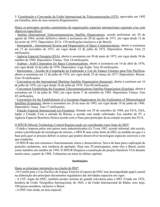 5. Constituição e Convenção da União Internacional de Telecomunicações (UIT), aprovados em 1992
em Genebra, alem de seus numeros Regulamentos.
Quais os principais acordos constituintes de organizações espaciais internacionais regionais e/ou com
objetivos específicos?
- Intelsat (International Telecommunications Satellite Organization), acordo preliminar em 20 de
agosto de 1964, acordo definitivo aberto à assinatura em 20 de agosto de 1971, em vigor desde 12 de
fevereiro de 1973. Depositário: EUA. 139 ratificações (inclusive a do Brasil).
- Intersputnik - International System and Organization of Space Communications, aberto à assinatura
em 15 de novembro de 1971, em vigor desde 12 de julho de 1972. Depositário: Rússia. Tem 23
ratificações.
- Agência Espacial Européia (ESA), aberto à assunatura em 30 de maio de 1975, em vigor desde 30 de
outubro de 1980. Depositário: França. Tem 14 ratificações.
- Arabsat - Arab Corporation for Space Communications, aberto à assinatura em 14 de abril de 1976,
em vigor desde 16 de julho de 1976. Depositário: Liga Árabe. Tem 20 ratificações.
- Intercosmos - Acordo de Cooperação na Exploração e Uso do Espaço Cósmico para Fins Pacíficos,
aberto à assinatura em 13 de julho de 1976, em vigor desde 25 de março de 1877. Depositário: Rússia.
Tem 10 ratificações.
- Convention on the International Maritime Satellite Organization (Inmarsat), aberto à assintura em 16
de julho de 1976, em vigor desde 16 de julho de 1976. Tem 80 ratificações.
- Convention Establishing the European Telecommunications Satellite Organization (Eutelsat), aberta à
assinatura em 15 de julho de 1982, em vigor desde 1º de setembro de 1985. Depositária: França. Tem
45 ratificações.
- Convention for the Establishment of a European Organization for the Exploration of Meteorological
Satellites (Eumetsat), aberto à assinatura em 24 de maio de 1983, em vigor desde 19 de junho de 1986.
Depositário: Suiça. Tem 17 ratificações.
- Estação Espacial Internacional (ex-Freedom), firmado em 29 de setembro de 1988, por EUA, ESA,
Japão e Canadá. Com a entrada da Rússia, o acordo está sendo reformado. Em outubro de 97, a
Agência Espacial Brasileira firmou acordo com a Nasa para participar da na estação na parte dos EUA.
O MTCR (Missile Technology Control Regime) pode ser considerada como fonte do DEI?
- Criado e imposto pelos sete países mais industrializados (G-7) em 1987, acordo informal, não escrito,
contra a proliferação de tecnologia de mísseis, o MTCR atua como fonte do DEI, na medida em que é a
base pela qual se procura definir os países que podem desenvolver tecnologias espaciais sensíveis e em
que condições.
- O MTCR não tem estrutura e funcionamento claros e democráticos. Serve de base para a aplicação de
punições unilaterais, sem instância de apelação. Hoje tem 29 participantes, entre eles o Brasil, aceito
como membro em outubro de 1995. O MTCR bloqueou a construção do projeto brasileiro VLS durante
muitos anos, a partir de 1988. Voltaremos ao tema no último capítulo.
Instituições
Quais as principais instituições na criação do DEI?
- O Comitê para o Uso Pacífico do Espaço Exterior (Copuos) da ONU tem desempenhado papel central
na elaboração dos principais documentos reguladores das atividades espaciais em vigor.
- A UIT, órgão da ONU, também produz normas de grande relevância para o DEI. Criada em 1932,
herdeira da União Telegráfica Internacional, de 1865, e da União Internacional de Rádio, tem, hoje,
184 países-membros, inclusive o Brasil.
- A ONU tem ainda, na área espacial:
 