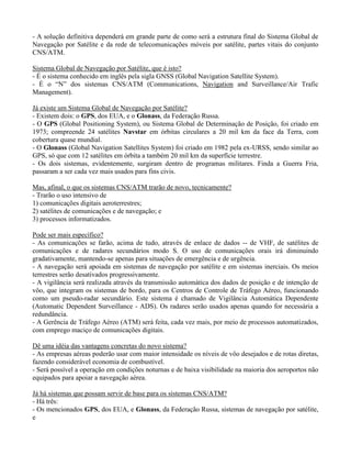 - A solução definitiva dependerá em grande parte de como será a estrutura final do Sistema Global de
Navegação por Satélite e da rede de telecomunicações móveis por satélite, partes vitais do conjunto
CNS/ATM.
Sistema Global de Navegação por Satélite, que é isto?
- É o sistema conhecido em inglês pela sigla GNSS (Global Navigation Satellite System).
- É o “N” dos sistemas CNS/ATM (Communications, Navigation and Surveillance/Air Trafic
Management).
Já existe um Sistema Global de Navegação por Satélite?
- Existem dois: o GPS, dos EUA, e o Glonass, da Federação Russa.
- O GPS (Global Positioning System), ou Sistema Global de Determinação de Posição, foi criado em
1973; compreende 24 satélites Navstar em órbitas circulares a 20 mil km da face da Terra, com
cobertura quase mundial.
- O Glonass (Global Navigation Satellites System) foi criado em 1982 pela ex-URSS, sendo similar ao
GPS, só que com 12 satélites em órbita a também 20 mil km da superfície terrestre.
- Os dois sistemas, evidentemente, surgiram dentro de programas militares. Finda a Guerra Fria,
passaram a ser cada vez mais usados para fins civis.
Mas, afinal, o que os sistemas CNS/ATM trarão de novo, tecnicamente?
- Trarão o uso intensivo de
1) comunicações digitais aeroterrestres;
2) satélites de comunicações e de navegação; e
3) processos informatizados.
Pode ser mais específico?
- As comunicações se farão, acima de tudo, através de enlace de dados -- de VHF, de satélites de
comunicações e de radares secundários modo S. O uso de comunicações orais irá diminuindo
gradativamente, mantendo-se apenas para situações de emergência e de urgência.
- A navegação será apoiada em sistemas de navegação por satélite e em sistemas inerciais. Os meios
terrestres serão desativados progressivamente.
- A vigilância será realizada através da transmissão automática dos dados de posição e de intenção de
vôo, que integram os sistemas de bordo, para os Centros de Controle de Tráfego Aéreo, funcionando
como um pseudo-radar secundário. Este sistema é chamado de Vigilância Automática Dependente
(Automatic Dependent Surveillance - ADS). Os radares serão usados apenas quando for necessária a
redundância.
- A Gerência de Tráfego Aéreo (ATM) será feita, cada vez mais, por meio de processos automatizados,
com emprego maciço de comunicações digitais.
Dê uma idéia das vantagens concretas do novo sistema?
- As empresas aéreas poderão usar com maior intensidade os níveis de vôo desejados e de rotas diretas,
fazendo considerável economia de combustível.
- Será possível a operação em condições noturnas e de baixa visibilidade na maioria dos aeroportos não
equipados para apoiar a navegação aérea.
Já há sistemas que possam servir de base para os sistemas CNS/ATM?
- Há três:
- Os mencionados GPS, dos EUA, e Glonass, da Federação Russa, sistemas de navegação por satélite,
e
 