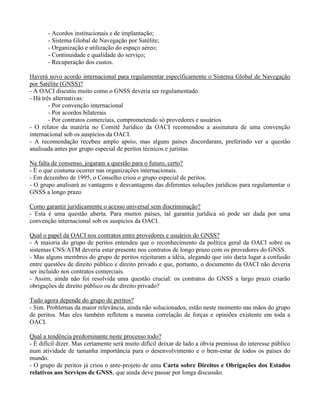- Acordos institucionais e de implantação;
- Sistema Global de Navegação por Satélite;
- Organização e utilização do espaço aéreo;
- Continuidade e qualidade do serviço;
- Recuperação dos custos.
Haverá novo acordo internacional para regulamentar especificamente o Sistema Global de Navegação
por Satélite (GNSS)?
- A OACI discutiu muito como o GNSS deveria ser regulamentado.
- Há três alternativas:
- Por convenção internacional
- Por acordos bilaterais
- Por contratos comerciais, comprometendo só provedores e usuários
- O relator da matéria no Comitê Jurídico da OACI recomendou a assinatura de uma convenção
internacional sob os auspícios da OACI.
- A recomendação recebeu amplo apoio, mas alguns países discordaram, preferindo ver a questão
analisada antes por grupo especial de peritos técnicos e juristas.
Na falta de consenso, jogaram a questão para o futuro, certo?
- É o que costuma ocorrer nas organizações internacionais.
- Em dezembro de 1995, o Conselho criou o grupo especial de peritos.
- O grupo analisará as vantagens e desvantagens das diferentes soluções jurídicas para regulamentar o
GNSS a longo prazo
Como garantir juridicamente o acesso universal sem discriminação?
- Esta é uma questão aberta. Para muitos países, tal garantia jurídica só pode ser dada por uma
convenção internacional sob os auspícios da OACI.
Qual o papel da OACI nos contratos entre provedores e usuários do GNSS?
- A maioria do grupo de peritos entendeu que o reconhecimento da política geral da OACI sobre os
sistemas CNS/ATM deveria estar presente nos contratos de longo prazo com os provedores do GNSS.
- Mas alguns membros do grupo de peritos rejeitaram a idéia, alegando que isto daria lugar a confusão
entre questões de direito público e direito privado e que, portanto, o documento da OACI não deveria
ser incluído nos contratos comerciais.
- Assim, ainda não foi resolvida uma questão crucial: os contratos do GNSS a largo prazo criarão
obrigações de direito público ou de direito privado?
Tudo agora depende do grupo de peritos?
- Sim. Problemas da maior relevância, ainda não solucionados, estão neste momento nas mãos do grupo
de peritos. Mas eles também refletem a mesma correlação de forças e opiniões existente em toda a
OACI.
Qual a tendência predominante neste processo todo?
- É difícil dizer. Mas certamente será muito difícil deixar de lado a óbvia premissa do interesse público
num atividade de tamanha importância para o desenvolvimento e o bem-estar de todos os países do
mundo.
- O grupo de peritos já criou o ante-projeto de uma Carta sobre Direitos e Obrigações dos Estados
relativos aos Serviços de GNSS, que ainda deve passar por longa discussão.
 