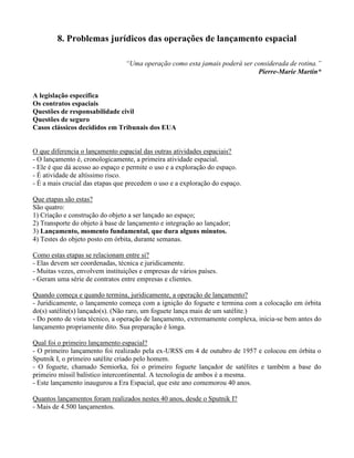 8. Problemas jurídicos das operações de lançamento espacial
“Uma operação como esta jamais poderá ser considerada de rotina.”
Pierre-Marie Martin*
A legislação específica
Os contratos espaciais
Questões de responsabilidade civil
Questões de seguro
Casos clássicos decididos em Tribunais dos EUA
O que diferencia o lançamento espacial das outras atividades espaciais?
- O lançamento é, cronologicamente, a primeira atividade espacial.
- Ele é que dá acesso ao espaço e permite o uso e a exploração do espaço.
- É atividade de altíssimo risco.
- É a mais crucial das etapas que precedem o uso e a exploração do espaço.
Que etapas são estas?
São quatro:
1) Criação e construção do objeto a ser lançado ao espaço;
2) Transporte do objeto à base de lançamento e integração ao lançador;
3) Lançamento, momento fundamental, que dura alguns minutos.
4) Testes do objeto posto em órbita, durante semanas.
Como estas etapas se relacionam entre si?
- Elas devem ser coordenadas, técnica e juridicamente.
- Muitas vezes, envolvem instituições e empresas de vários países.
- Geram uma série de contratos entre empresas e clientes.
Quando começa e quando termina, juridicamente, a operação de lançamento?
- Juridicamente, o lançamento começa com a ignição do foguete e termina com a colocação em órbita
do(s) satélite(s) lançado(s). (Não raro, um foguete lança mais de um satélite.)
- Do ponto de vista técnico, a operação de lançamento, extremamente complexa, inicia-se bem antes do
lançamento propriamente dito. Sua preparação é longa.
Qual foi o primeiro lançamento espacial?
- O primeiro lançamento foi realizado pela ex-URSS em 4 de outubro de 1957 e colocou em órbita o
Sputnik I, o primeiro satélite criado pelo homem.
- O foguete, chamado Semiorka, foi o primeiro foguete lançador de satélites e também a base do
primeiro míssil balístico intercontinental. A tecnologia de ambos é a mesma.
- Este lançamento inaugurou a Era Espacial, que este ano comemorou 40 anos.
Quantos lançamentos foram realizados nestes 40 anos, desde o Sputnik I?
- Mais de 4.500 lançamentos.
 