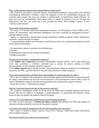 Hoje, os lançamentos espaciais são uma atividade de rotina, certo?
- Não. Apesar de seu grande e crescente número, os lançamentos espaciais, como produto de tecnologia
extremamente sofisticada e complexa, ainda não atingiram o nível de confiabilidade alcançado, por
exemplo, pela aviação. Por mais que tenham se aperfeiçoado, os lançamentos ainda oferecem, em
geral, um nível de confiabilidade relativamente baixo. A média de fracassos é de um em cada dez
lançamentos. Por isto, esta ainda não é uma atividade de rotina. Todo cuidado é pouco. O risco
continua sendo altíssimo.
Quem realiza lançamentos espaciais?
- No início, só os Estados realizavam lançamentos espaciais. Os três primeiros foram: URSS, EUA e
França. Os lançamentos eram operações estratégicas, com forte conotação de propaganda nacional e
prestígio político-militar.
- Depois, as organizações internacionais intergovernamentais também passaram a fazer lançamentos,
iniciando a comercialização do espaço.
- A comercialização ganhou mais dimensão a partir dos anos 80, com a entrada das empresas privadas
na atividade de lançamento.
- Os lançamentos espaciais, portanto, são efetuados por:
1) Estados
2) Organizações internacionais intergovernamentais
3) Empresas privadas
Por que meios são feitos os lançamentos espaciais?
1) Por foguete não recuperável, descartável (Expendable Launch Vehicle - ELV), tidos ainda hoje
como mais econômico e confiável, sobretudo para o serviço de colocar satélites na órbita
geoestacionária, um dos prósperos negócios espaciais.
2) Por ônibus espacial (space shuttle, navette), mais polivalente. Depois do acidente com o Challenger,
em janeiro de 1986, o governo dos EUA não quis mais privatizar os ônibus espaciais.
Estes meios de lançamentos atendem bem às necessidades de comercialização do espaço?
- Sim e não. Os foguetes não recuperáveis têm permitido amplo desenvolvimento da comercialização
do espaço, especialmente nas áreas de telecomunicações e de sensoriamento remoto. Mas é cada vez
maior a demanda de empresas privadas por lançamentos mais operacionais, seguros e baratos.
- Ainda não se criou o “volkswagen do espaço”.
Qual foi a primeira empresa privada de lançamentos espaciais?
- Foi a empresa Arianespace, criada em 26 de março de 1980 como sociedade anônima, pelo direito
francês. Ela tem por objetivo “a produção, a comercialização e o lançamento dos foguetes Ariane,
desenvolvidos nos quadros da Agência Espacial Européia”.
Como os EUA encaminharam o problema da comercialização do espaço?
Em 1984, os EUA adotaram o Commercial Space Launch Act (alterado em 1988), que permite às
empresas privadas prestarem o serviço de lançamento espacial.
As empresas privadas de lançamentos não são subvencionadas pelos governos?
- São e muito. O incentivo oficial é enorme. Entre EUA e Europa, é difícil dizer quem subvenciona
mais a indústria espacial.
Que fatores influem na escolha de um lançamento?
 