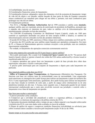 1) Confiabilidade, taxa de sucesso;
2) Considerações financeiras: preço do lançamento;
3) Considerações técnicas: adequação e ajuste dos elementos; nível de economia do lançamento: tempo
de vida útil do objeto a ser lançado; satélite lançado de base perto da linha do Equador consumirá
menos combustível em manobras para chegar até sua órbita e, portanto, terá mais combustível para
prolongar sua vida útil em órbita.
3) Considerações políticas:
- Nos EUA, o Foreign Relations Authorization Act de 1990 considera o satélite como munição;
qualquer satélite, para ser exportado, precisa de autorização do presidente da República, atestando que
o engenho não contraria os interesses do país; todos os satélites civis de telecomunicações são
automaticamente colocados na lista das munições;
- No COCOM (Coordinating Committee on Multilateral Export Control), criado em 1949 para
controlar as exportações destinadas aos países do leste europeu (URSS e aliados), os satélites de
telecomunicações estavam colocados na lista dos produtos industriais;
- O acordo EUA-China, de 1989, autorizou a China a lançar nove satélites construídos nos EUA até 94.
- O governo dos EUA proíbe que seus satélites sejam lançados por operadores estrangeiros. Em maio
de 91, a Câmara de Representantes aprovou eventuais exceções a esta proibição, mas em condições
rigorosamente estipuladas.
- Na verdade, os lançamento são operações comerciais extremamente sensíveis
Como uma empresa deve proceder nos EUA para lançar e operar satélites?
- Deve pedir autorização. Diz a seção 6 do Commercial Space Launch Act, de 84: “No person shall
launch a launch vehicle or operate a launch site within the USA unless authorized by a license issued or
transferred under this Act.”
- A empresa operadora que quiser fazer um lançamento a partir de base privada deve obter duas
autorizações: uma para o veículo e outra para a base.
- É preciso pedir autorização para um conjunto de lançamentos e depois para cada lançamento em
particular.
Que repartição pública cuida disto nos EUA?
- Office of Commercial Space Transportation, do Departamento (Ministério) dos Transporte. Ele
funciona com base em critérios tanto de territorialidade como de nacionalidade. Uma organização
norte-americana ou estrangeira deve pedir licença para realizar um lançamento a partir do território dos
EUA. E uma organização norte-americana, igualmente, deve pedir licença para realizar um lançamento
de uma base situada no território de outro país, a partir do espaço aéreo internacional ou de uma
plataforma instalada em alto mar. A licença, neste segundo caso, é dispensada quando há um tratado
internacional estabelecendo que o outro país envolvido exercerá sua jurisdição e controle sobre o
lançamento e/ou a base de lançamento em questão.
Que fazer para receber a autorização?
- É preciso preencher certas condições:
1) Comprovar que a atividade não prejudicará a saúde e a segurança públicas, a segurança das
propriedades e os interesses da segurança e da política externa dos EUA.
2) Apresentar documento detalhado sobre o tempo em que o objeto espacial e seu lançador sobrevoarão
o território dos EUA; com estes dados serão avaliados os riscos de acidente.
3) Dispor de apólice de seguro e comprovar condições financeiras (solvabilidade ou solvência) para
cobrir eventuais danos causados a terceiros pelo lançamento (seção 16 da Lei de 1984).
Quanto tempo se leva para receber uma autorização?
 