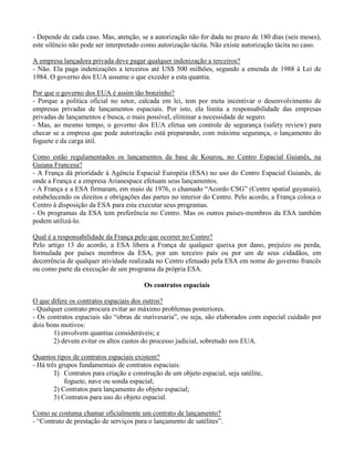 - Depende de cada caso. Mas, atenção, se a autorização não for dada no prazo de 180 dias (seis meses),
este silêncio não pode ser interpretado como autorização tácita. Não existe autorização tácita no caso.
A empresa lançadora privada deve pagar qualquer indenização a terceiros?
- Não. Ela paga indenizações a terceiros até US$ 500 milhões, segundo a emenda de 1988 à Lei de
1984. O governo dos EUA assume o que exceder a esta quantia.
Por que o governo dos EUA é assim tão bonzinho?
- Porque a política oficial no setor, calcada em lei, tem por meta incentivar o desenvolvimento de
empresas privadas de lançamentos espaciais. Por isto, ela limita a responsabilidade das empresas
privadas de lançamentos e busca, o mais possível, eliminar a necessidade de seguro.
- Mas, ao mesmo tempo, o governo dos EUA efetua um controle de segurança (safety review) para
checar se a empresa que pede autorização está preparando, com máxima segurança, o lançamento do
foguete e da carga útil.
Como estão regulamentados os lançamentos da base de Kourou, no Centro Espacial Guianês, na
Guiana Francesa?
- A França dá prioridade à Agência Espacial Européia (ESA) no uso do Centro Espacial Guianês, de
onde a França e a empresa Arianespace efetuam seus lançamentos.
- A França e a ESA firmaram, em maio de 1976, o chamado “Acordo CSG” (Centre spatial guyanais),
estabelecendo os direitos e obrigações das partes no interior do Centro. Pelo acordo, a França coloca o
Centro à disposição da ESA para esta executar seus programas.
- Os programas da ESA tem preferência no Centro. Mas os outros países-membros da ESA também
podem utilizá-lo.
Qual é a responsabilidade da França pelo que ocorrer no Centro?
Pelo artigo 13 do acordo, a ESA libera a França de qualquer queixa por dano, prejuízo ou perda,
formulada por países membros da ESA, por um terceiro país ou por um de seus cidadãos, em
decorrência de qualquer atividade realizada no Centro efetuado pela ESA em nome do governo francês
ou como parte da execução de um programa da própria ESA.
Os contratos espaciais
O que difere os contratos espaciais dos outros?
- Qualquer contrato procura evitar ao máximo problemas posteriores.
- Os contratos espaciais são “obras de ourivesaria”, ou seja, são elaborados com especial cuidado por
dois bons motivos:
1) envolvem quantias consideráveis; e
2) devem evitar os altos custos do processo judicial, sobretudo nos EUA.
Quantos tipos de contratos espaciais existem?
- Há três grupos fundamentais de contratos espaciais:
1) Contratos para criação e construção de um objeto espacial, seja satélite,
foguete, nave ou sonda espacial;
2) Contratos para lançamento do objeto espacial;
3) Contratos para uso do objeto espacial.
Como se costuma chamar oficialmente um contrato de lançamento?
- “Contrato de prestação de serviços para o lançamento de satélites”.
 