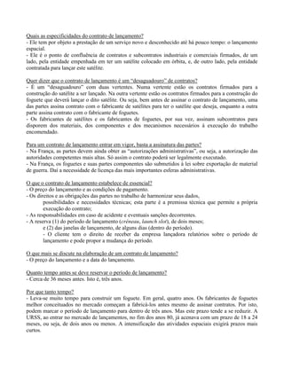 Quais as especificidades do contrato de lançamento?
- Ele tem por objeto a prestação de um serviço novo e desconhecido até há pouco tempo: o lançamento
espacial.
- Ele é o ponto de confluência de contratos e subcontratos industriais e comerciais firmados, de um
lado, pela entidade empenhada em ter um satélite colocado em órbita, e, de outro lado, pela entidade
contratada para lançar este satélite.
Quer dizer que o contrato de lançamento é um “desaguadouro” de contratos?
- É um “desaguadouro” com duas vertentes. Numa vertente estão os contratos firmados para a
construção do satélite a ser lançado. Na outra vertente estão os contratos firmados para a construção do
foguete que deverá lançar o dito satélite. Ou seja, bem antes de assinar o contrato de lançamento, uma
das partes assina contrato com o fabricante de satélites para ter o satélite que deseja, enquanto a outra
parte assina contrato com o fabricante de foguetes.
- Os fabricantes de satélites e os fabricantes de foguetes, por sua vez, assinam subcontratos para
disporem dos materiais, dos componentes e dos mecanismos necessários à execução do trabalho
encomendado.
Para um contrato de lançamento entrar em vigor, basta a assinatura das partes?
- Na França, as partes devem ainda obter as “autorizações administrativas”, ou seja, a autorização das
autoridades competentes mais altas. Só assim o contrato poderá ser legalmente executado.
- Na França, os foguetes e suas partes componentes são submetidos à lei sobre exportação de material
de guerra. Daí a necessidade de licença das mais importantes esferas administrativas.
O que o contrato de lançamento estabelece de essencial?
- O preço do lançamento e as condições de pagamento.
- Os direitos e as obrigações das partes no trabalho de harmonizar seus dados,
possibilidades e necessidades técnicas; esta parte é a premissa técnica que permite a própria
execução do contrato;
- As responsabilidades em caso de acidente e eventuais sanções decorrentes.
- A reserva (1) do período de lançamento (créneau, launch slot), de dois meses;
e (2) das janelas de lançamento, de alguns dias (dentro do período).
- O cliente tem o direito de receber da empresa lançadora relatórios sobre o período de
lançamento e pode propor a mudança do período.
O que mais se discute na elaboração de um contrato de lançamento?
- O preço do lançamento e a data do lançamento.
Quanto tempo antes se deve reservar o período de lançamento?
- Cerca de 36 meses antes. Isto é, três anos.
Por que tanto tempo?
- Leva-se muito tempo para construir um foguete. Em geral, quatro anos. Os fabricantes de foguetes
melhor conceituados no mercado começam a fabricá-los antes mesmo de assinar contratos. Por isto,
podem marcar o período de lançamento para dentro de três anos. Mas este prazo tende a se reduzir. A
URSS, ao entrar no mercado de lançamentos, no fim dos anos 80, já acenava com um prazo de 18 a 24
meses, ou seja, de dois anos ou menos. A intensificação das atividades espaciais exigirá prazos mais
curtos.
 