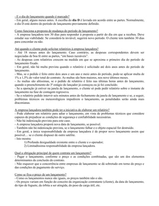 - E o dia do lançamento quando é marcado?
- Em geral, alguns meses antes. A escolha do dia D é lavrada em acordo entre as partes. Normalmente,
o dia D está dentro do período de lançamento previamente definido.
Como funciona a proposta de mudança do período de lançamento?
- A empresa lançadora tem 30 dias para responder à proposta a partir do dia em que a recebeu. Deve
estudar sua viabilidade. Se considerá-la inviável, sugerirá novo período. O cliente tem também 30 dias
para concordar ou não.
Até quando o cliente pode solicitar relatórios à empresa lançadora?
- Até 18 meses antes do lançamento. Caso contrário, as despesas correspondentes devem ser
negociadas de boa fé entre as partes, “em bases razoáveis”.
- As despesas com relatórios crescem na medida em que se aproxima o primeiro dia do período de
lançamento fixado.
- Em geral, não há multa prevista quando o relatório é solicitado até dois anos antes do período de
lançamento.
- Mas, se o pedido é feito entre dois anos e um ano e meio antes do período, pode-se aplicar multa de
1% a 1,5% do valor total do contrato. As multas são bem maiores, nos nove últimos meses.
- As multas são altíssimas, se o pedido de relatório é feito nas últimas horas antes do lançamento,
quando o preenchimento do 3º estágio do lançador já começou ou já foi concluído.
- Se a operação já estiver na janela de lançamento, o cliente só pode pedir relatório sobre o instante de
lançamento na fase de contagem regressiva.
- Se o relatório pedido intervir seis minutos antes do fechamento da janela de lançamento e se, a seguir,
problemas técnicos ou meteorológicos impedirem o lançamento, as penalidades serão ainda mais
draconianas.
A empresa lançadora também pode ter a iniciativa de elaborar um relatório?
- Pode elaborar um relatório para adiar o lançamento, em vista de problemas técnicos que considere
capazes de prejudicar as condições de segurança e confiabilidade necessárias.
- Não há indenização prevista para este caso.
- A empresa lançadora proporá nova data de lançamento, se possível.
- Também não há indenização prevista, se o lançamento falhar e o objeto espacial for destruído.
- Em geral, a única responsabilidade da empresa lançadora é de propor novo lançamento assim que
possível… se o cliente dispuser de outro satélite.
- Isto mostra:
1) Profunda desigualdade existente entre o cliente e o operador;
2) Limitadíssima responsabilidade da empresa lançadora.
Qual a obrigação principal de quem contrata um lançamento?
- Pagar o lançamento, conforme o preço e as condições combinadas, que são um dos elementos
determinantes da conclusão do contrato.
- Não esquecer que a concorrência entre empresas de lançamento se dá sobretudo em torno do preço e
das condições de pagamento do serviço.
Como se fixa o preço de um lançamento?
- Como os lançamentos nunca são iguais, os preços também não o são.
- Os preços variam em função do conceito da organização contratante (cliente), da data do lançamento,
do tipo de foguete, da órbita a ser atingida, do peso da carga útil, etc.
 