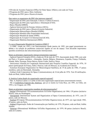 # Divisão de Assuntos Espaciais (Office for Outer Space Affairs), com sede em Viena
# Programa da ONU para o Meio Ambiente
# Programa da ONU para o Desenvolvimento.
Que outros os organismos da ONU têm interesse espacial?
- Organização da ONU para Educação, Ciência e Cultura (Unesco);
- Organização da ONU para Agricultura e Almentação (FAO);
- Banco Mundial (BIRD);
- Agência Internacional de Energia Atômica (AIEA);
- Organização da ONU para o Desenvolvimento Industrial;
- Organização Meteorológica Mundial (OMM);
- Organização Mundial sobre Propriedade Intelectual;
- Organização Mundial da Saúde (OMS);
- Organização da Aviação Civil Internacional (ICAO);
- Organização Matítima Internacional (IMO);
E a nova Organização Mundial do Comércio (OMC)?
- A OMC, criada em 1993 e em funcionamento desde janeiro de 1995, tem papel proeminente no
debate e na solução de problemas comerciais ligados ao uso do espaço. Tem discutido importantes
questões econômicas das telecomunicações internacionais.
Quais as principais organizações intergovernamentais regionais?
- Agência Espacial Européia (ESA), criada em 30 de maio de 1975, funcionando desde 1980, com sede
em Paris e 14 países membros --Alemanha, Áustria, Bélgica, Dinamarca, Espanha, França, Finlândia,
Irlanda, Itália, Noruega, Países Baixos, Reino Unido, Suécia e Suiça.
- Intercosmos (Sistema de Cooperação Internacional para Pesquisa Científica Espacial), de 1976, 10
países (participação da França, Índia e Suécia), sede em Moscou, na Academia de Ciências.
- Eumetsat (European Organization for Meteorological Satellites), de 19 de junho de 1986, 17 países
membros, sede em Darmstadt, Alemanha.
- Arabsat (Arab Corporation for Space Communications), de 16 de julho de 1976. Tem 20 ratificações.
Sede em Riad, Arábia Saudita.
A América Latina dispõe de organização espacial regional?
- Não. A América Latina e o Caribe só têm uma organização espacial para sensoreamento remoto.
- Há a Conferência Espacial das Américas, que já se reuniu na Costa Rica, em 1991, no Chile, em
1993, e no Uruguai, em 1996.
Quais as principais organizações mundiais de telecomunicações?
- Intelsat (INternational TELecommunications SATellite Organization), de 1964, 139 países (inclusive
Brasil), sede em Washington.
- Intersputnik (International System and Organization of Space Communications), de 1971, com 23
países, sede em Moscou.
- Eutelsat (EUropean TELecommunications SATellite Organiza-tions), de 1977, em vigor desde 1982,
45 países, sede em Paris;
- Arabsat (Organização Árabe de Comunicações por Satélite), de 1976, 20 países, sede em Riad, Arábia
Saudita.
- Inmarsat (INternational MARitime SATellite Organization), de 1979, 80 países (inclusive Brasil),
sede em Londres.
 
