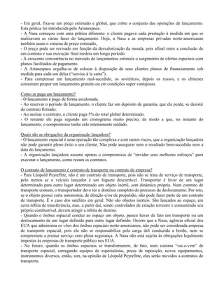 - Em geral, fixa-se um preço estimado e global, que cobre o conjunto das operações de lançamento.
Esta prática foi introduzida pela Arianespace.
- A Nasa começou com uma prática diferente: o cliente pagava cada prestação à medida em que se
realizavam as várias fases do lançamento. Hoje, a Nasa e as empresas privadas norte-americanas
também usam o sistema de preço estimado,
- O preço pode ser revisado em função da desvalorização da moeda, pois afinal entre a conclusão de
um contrato e sua execução final medeia um longo período
- A crescente concorrência no mercado de lançamentos estimula o surgimento de ofertas especiais com
planos facilitados de pagamento.
- A Arianespace orgulha-se de colocar à disposição de seus clientes planos de financiamento sob
medida para cada um deles (“service à la carte”).
- Para compensar um lançamento mal-sucedido, os soviéticos, depois os russos, e os chineses
costumam propor um lançamento gratuito ou em condições super vantajosas.
Como se paga um lançamento?
- O lançamento é pago de forma escalonada.
- Ao reservar o período de lançamento, o cliente faz um depósito de garantia, que ele perde, se desistir
do contrato firmado.
- Ao assinar o contrato, o cliente paga 5% do total global determinado.
- O restante ele paga segundo um cronograma muito preciso, de modo a que, no instante do
lançamento, o compromisso tenha sido inteiramente saldado.
Quais são as obrigações da organização lançadora?
- O lançamento espacial é uma operação tão complexa e com tantos riscos, que a organização lançadora
não pode garantir pleno êxito a seu cliente. Não pode assegurar nem o resultado bem-sucedido nem a
data do lançamento.
- A organização lançadora assume apenas o compromisso de “envidar seus melhores esforços” para
executar o lançamento, como rezam os contratos.
O contrato de lançamento é contrato de transporte ou contrato de empresa?
- Para Léopold Peyrefitte, não é um contrato de transporte, pois não se trata de serviço de transporte,
pelo menos se o veículo lançador é um foguete descartável. Transportar é levar de um lugar
determinado para outro lugar determinado um objeto inértil, sem dinâmica própria. Num contrato de
transporte comum, o transportador deve ter o domínio completo do processo de deslocamento. Por isto,
se o objeto possui certa autonomia, de direção e/ou de propulsão, não pode fazer parte de um contrato
de transporte. É o caso dos satélites em geral. Não são objetos inérteis. São lançados ao espaço, em
certa órbita de transferência, mas, a partir daí, sendo controlados de estação terrestre e consumindo seu
próprio combustível, devem atingir a órbita de destino.
- Quando o ônibus espacial conduz ao espaço um objeto, parece haver de fato um transporte ou um
deslocamento de um lugar definido para outro lugar definido. Ocorre que a Nasa, agência oficial dos
EUA que administra os vôos dos ônibus espaciais norte-americanos, não pode ser considerada empresa
de transporte espacial, pois ela não se responsabiliza pela carga útil conduzida a bordo, nem se
compromete a prestar serviço com plena segurança. A Nasa não está sujeita às obrigações legalmente
impostas às empresas de transporte público nos EUA.
- No futuro, quando os ônibus espaciais se transformarem, de fato, num sistema “vai-e-vem” de
transporte espacial, carregando equipes de especialistas, peças de reposição, novos equipamentos,
instrumentos diversos, então, sim, na opinião de Léopold Peyrefitte, eles serão movidos a contratos de
transporte.
 