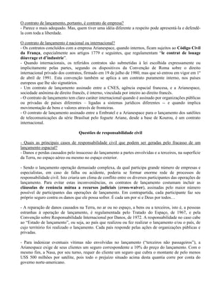 O contrato de lançamento, portanto, é contrato de empresa?
- Parece o mais adequado. Mas, quem tiver uma idéia diferente a respeito pode apresentá-la e defendê-
la com toda a liberdade.
O contrato de lançamento é nacional ou internacional?
- Os contratos concluídos com a empresa Arianespace, quando internos, ficam sujeitos ao Código Civil
da França, especialmente aos artigos 1779 e seguintes, que regulamentam “le contrat de louage
dóuvrage et d’industrie”.
- Quando internacionais, os referidos contratos são submetidas à lei escolhida expressamente ou
implicitamente pelas partes, segundo os dispositivos da Convenção de Roma sobre o direito
internacional privado dos contratos, firmado em 19 de julho de 1980, mas que só entrou em vigor em 1º
de abril de 1991. Esta convenção também se aplica a um contrato puramente interno, nos países
europeus que lhe são signatários.
- Um contrato de lançamento assinado entre a CNES, agência espacial francesa, e a Arianespace,
sociedade anônima de direito francês, é interno, vinculada por inteiro ao direito francês.
- O contrato de lançamento tem claro caráter internacional quando é assinado por organizações públicas
ou privadas de países diferentes – ligadas a sistemas jurídicos diferentes -- e quando implica
movimentação de bens e valores através de fronteiras.
- O contrato de lançamento assinado entre a Embratel e a Arianespace para o lançamento dos satélites
de telecomunicações da série Brasilsat pelo foguete Ariane, desde a base de Kourou, é um contrato
internacional.
Questões de responsabilidade civil
- Quais as principais casos de responsabilidade civil que podem ser geradas pelo fracasso de um
lançamento espacial?
- Danos e perdas causados pelo insucesso do lançamento a partes envolvidas e a terceiros, na superfície
da Terra, no espaço aéreo ou mesmo no espaço exterior.
- Sendo o lançamento operação demasiado complexa, da qual participa grande número de empresas e
especialistas, em caso de falha ou acidente, poderia se formar enorme rede de processos de
responsabilidade civil. Isto criaria um clima de conflito entre os diversos participantes das operações de
lançamento. Para evitar estas inconveniências, os contratos de lançamento costumam incluir as
cláusulas de renúncia mútua a recursos judiciais (cross-waiver), assinadas pelo maior número
possível de participantes das operações de lançamento. Em contrapartida, cada participante faz seu
próprio seguro contra os danos que ele possa sofrer. É cada um por si e Deus por todos…
- A reparação de danos causados na Terra, no ar ou no espaço, a bens ou a terceiros, isto é, a pessoas
estranhas à operação de lançamento, é regulamentada pelo Tratado do Espaço, de 1967, e pela
Convenção sobre Responsabilidade Internacional por Danos, de 1972. A responsabilidade no caso cabe
ao “Estado de lançamento”, ou seja, ao país que realizou ou fez realizar o lançamento e/ou o país, de
cujo território foi realizado o lançamento. Cada país responde pelas ações de organizações públicas e
privadas.
- Para indenizar eventuais vítimas não envolvidas no lançamento (“terceiros não passageiros”), a
Arianespace exige de seus clientes um seguro correspondente a 10% do preço do lançamento. Com o
mesmo fim, a Nasa, por seu turno, requer do cliente um seguro que cubra o montante de pelo menos
US$ 500 milhões por satélite, pois todo o prejuízo situado acima desta quantia corre por conta do
governo norte-americano.
 