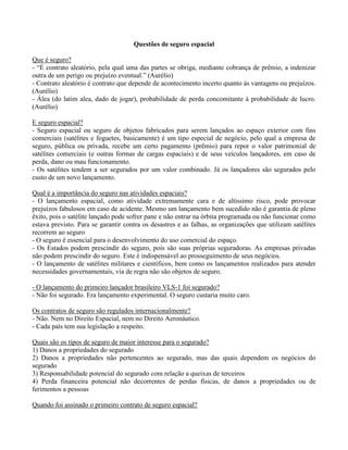 Questões de seguro espacial
Que é seguro?
- “É contrato aleatório, pela qual uma das partes se obriga, mediante cobrança de prêmio, a indenizar
outra de um perigo ou prejuízo eventual.” (Aurélio)
- Contrato aleatório é contrato que depende de acontecimento incerto quanto às vantagens ou prejuízos.
(Aurélio)
- Álea (do latim alea, dado de jogar), probabilidade de perda concomitante à probabilidade de lucro.
(Aurélio)
E seguro espacial?
- Seguro espacial ou seguro de objetos fabricados para serem lançados ao espaço exterior com fins
comerciais (satélites e foguetes, basicamente) é um tipo especial de negócio, pelo qual a empresa de
seguro, pública ou privada, recebe um certo pagamento (prêmio) para repor o valor patrimonial de
satélites comerciais (e outras formas de cargas espaciais) e de seus veículos lançadores, em caso de
perda, dano ou mau funcionamento.
- Os satélites tendem a ser segurados por um valor combinado. Já os lançadores são segurados pelo
custo de um novo lançamento.
Qual é a importância do seguro nas atividades espaciais?
- O lançamento espacial, como atividade extremamente cara e de altíssimo risco, pode provocar
prejuízos fabulosos em caso de acidente. Mesmo um lançamento bem sucedido não é garantia de pleno
êxito, pois o satélite lançado pode sofrer pane e não entrar na órbita programada ou não funcionar como
estava previsto. Para se garantir contra os desastres e as falhas, as organizações que utilizam satélites
recorrem ao seguro
- O seguro é essencial para o desenvolvimento do uso comercial do espaço.
- Os Estados podem prescindir do seguro, pois são suas próprias seguradoras. As empresas privadas
não podem prescindir do seguro. Este é indispensável ao prosseguimento de seus negócios.
- O lançamento de satélites militares e científicos, bem como os lançamentos realizados para atender
necessidades governamentais, via de regra não são objetos de seguro.
- O lançamento do primeiro lançador brasileiro VLS-1 foi segurado?
- Não foi segurado. Era lançamento experimental. O seguro custaria muito caro.
Os contratos de seguro são regulados internacionalmente?
- Não. Nem no Direito Espacial, nem no Direito Aeronáutico.
- Cada país tem sua legislação a respeito.
Quais são os tipos de seguro de maior interesse para o segurado?
1) Danos a propriedades do segurado
2) Danos a propriedades não pertencentes ao segurado, mas das quais dependem os negócios do
segurado
3) Responsabilidade potencial do segurado com relação a queixas de terceiros
4) Perda financeira potencial não decorrentes de perdas físicas, de danos a propriedades ou de
ferimentos a pessoas
Quando foi assinado o primeiro contrato de seguro espacial?
 
