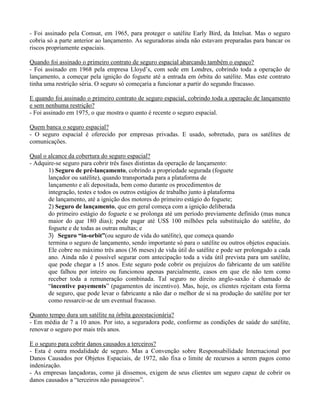 - Foi assinado pela Comsat, em 1965, para proteger o satélite Early Bird, da Intelsat. Mas o seguro
cobria só a parte anterior ao lançamento. As seguradoras ainda não estavam preparadas para bancar os
riscos propriamente espaciais.
Quando foi assinado o primeiro contrato de seguro espacial abarcando também o espaço?
- Foi assinado em 1968 pela empresa Lloyd’s, com sede em Londres, cobrindo toda a operação de
lançamento, a começar pela ignição do foguete até a entrada em órbita do satélite. Mas este contrato
tinha uma restrição séria. O seguro só começaria a funcionar a partir do segundo fracasso.
E quando foi assinado o primeiro contrato de seguro espacial, cobrindo toda a operação de lançamento
e sem nenhuma restrição?
- Foi assinado em 1975, o que mostra o quanto é recente o seguro espacial.
Quem banca o seguro espacial?
- O seguro espacial é oferecido por empresas privadas. E usado, sobretudo, para os satélites de
comunicações.
Qual o alcance da cobertura do seguro espacial?
- Adquire-se seguro para cobrir três fases distintas da operação de lançamento:
1) Seguro de pré-lançamento, cobrindo a propriedade segurada (foguete
lançador ou satélite), quando transportada para a plataforma de
lançamento e ali depositada, bem como durante os procedimentos de
integração, testes e todos os outros estágios de trabalho junto à plataforma
de lançamento, até a ignição dos motores do primeiro estágio do foguete;
2) Seguro de lançamento, que em geral começa com a ignição deliberada
do primeiro estágio do foguete e se prolonga até um período previamente definido (mas nunca
maior do que 180 dias); pode pagar até US$ 100 milhões pela substituição do satélite, do
foguete e de todas as outras multas; e
3) Seguro “in-orbit”(ou seguro de vida do satélite), que começa quando
termina o seguro de lançamento, sendo importante só para o satélite ou outros objetos espaciais.
Ele cobre no máximo três anos (36 meses) de vida útil do satélite e pode ser prolongado a cada
ano. Ainda não é possível segurar com antecipação toda a vida útil prevista para um satélite,
que pode chegar a 15 anos. Este seguro pode cobrir os prejuízos do fabricante de um satélite
que falhou por inteiro ou funcionou apenas parcialmente, casos em que ele não tem como
receber toda a remuneração combinada. Tal seguro no direito anglo-saxão é chamado de
“incentive payements” (pagamentos de incentivo). Mas, hoje, os clientes rejeitam esta forma
de seguro, que pode levar o fabricante a não dar o melhor de si na produção do satélite por ter
como ressarcir-se de um eventual fracasso.
Quanto tempo dura um satélite na órbita geoestacionária?
- Em média de 7 a 10 anos. Por isto, a seguradora pode, conforme as condições de saúde do satélite,
renovar o seguro por mais três anos.
E o seguro para cobrir danos causados a terceiros?
- Esta é outra modalidade de seguro. Mas a Convenção sobre Responsabilidade Internacional por
Danos Causados por Objetos Espaciais, de 1972, não fixa o limite de recursos a serem pagos como
indenização.
- As empresas lançadoras, como já dissemos, exigem de seus clientes um seguro capaz de cobrir os
danos causados a “terceiros não passageiros”.
 