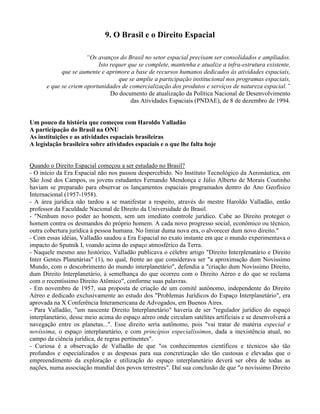 9. O Brasil e o Direito Espacial
“Os avanços do Brasil no setor espacial precisam ser consolidados e ampliados.
Isto requer que se complete, mantenha e atualize a infra-estrutura existente,
que se aumente e aprimore a base de recursos humanos dedicados às atividades espaciais,
que se amplie a participação institucional nos programas espaciais,
e que se criem oportunidades de comercialização dos produtos e serviços de natureza espacial.”
Do documento de atualização da Política Nacional de Desenvolvimento
das Atividades Espaciais (PNDAE), de 8 de dezembro de 1994.
Um pouco da história que começou com Haroldo Valladão
A participação do Brasil na ONU
As instituições e as atividades espaciais brasileiras
A legislação brasileira sobre atividades espaciais e o que lhe falta hoje
Quando o Direito Espacial começou a ser estudado no Brasil?
- O início da Era Espacial não nos passou despercebido. No Instituto Tecnológico da Aeronáutica, em
São José dos Campos, os jovens estudantes Fernando Mendonça e Júlio Alberto de Morais Coutinho
haviam se preparado para observar os lançamentos espaciais programados dentro do Ano Geofísico
Internacional (1957-1958).
- A área jurídica não tardou a se manifestar a respeito, através do mestre Haroldo Valladão, então
professor da Faculdade Nacional de Direito da Universidade do Brasil.
- "Nenhum novo poder ao homem, sem um imediato controle jurídico. Cabe ao Direito proteger o
homem contra os desmandos do próprio homem. A cada novo progresso social, econômico ou técnico,
outra cobertura jurídica à pessoa humana. No limiar duma nova era, o alvorecer dum novo direito."
- Com essas idéias, Valladão saudou a Era Espacial no exato instante em que o mundo experimentava o
impacto do Sputnik I, voando acima do espaço atmosférico da Terra.
- Naquele mesmo ano histórico, Valladão publicava o célebre artigo "Direito Interplenatário e Direito
Inter Gentes Planetárias" (1), no qual, frente ao que considerava ser "a aproximação dum Novíssimo
Mundo, com o descobrimento do mundo interplanetário", defendia a "criação dum Novíssimo Direito,
dum Direito Interplanetário, à semelhança do que ocorreu com o Direito Aéreo e do que se reclama
com o recentíssimo Direito Atômico", conforme suas palavras.
- Em novembro de 1957, sua proposta de criação de um comitê autônomo, independente do Direito
Aéreo e dedicado exclusivamente ao estudo dos "Problemas Jurídicos do Espaço Interplanetário", era
aprovada na X Conferência Interamericana de Advogados, em Buenos Aires.
- Para Valladão, "um nascente Direito Interplanetário" haveria de ser "regulador jurídico do espaço
interplanetário, desse meio acima do espaço aéreo onde circulam satélites artificiais e se desenvolverá a
navegação entre os planetas...". Esse direito seria autônomo, pois "vai tratar de matéria especial e
novíssima, o espaço interplanetário, e com princípios especialíssimos, dada a inexistência atual, no
campo da ciência jurídica, de regras pertinentes".
- Curiosa é a observação de Valladão de que "os conhecimentos científicos e técnicos são tão
profundos e especializados e as despesas para sua concretização são tão custosas e elevadas que o
empreendimento da exploração e utilização do espaço interplanetário deverá ser obra de todas as
nações, numa associação mundial dos povos terrestres". Daí sua conclusão de que "o novíssimo Direito
 