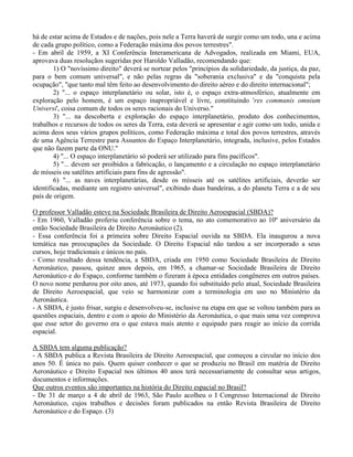há de estar acima de Estados e de nações, pois nele a Terra haverá de surgir como um todo, una e acima
de cada grupo político, como a Federação máxima dos povos terrestres".
- Em abril de 1959, a XI Conferência Interamericana de Advogados, realizada em Miami, EUA,
aprovava duas resoluçãos sugeridas por Haroldo Valladão, recomendando que:
1) O "novíssimo direito" deverá se nortear pelos "princípios da solidariedade, da justiça, da paz,
para o bem comum universal", e não pelas regras da "soberania exclusiva" e da "conquista pela
ocupação", "que tanto mal têm feito ao desenvolvimento do direito aéreo e do direito internacional";
2) "... o espaço interplanetário ou solar, isto é, o espaço extra-atmosférico, atualmente em
exploração pelo homem, é um espaço inapropriável e livre, constituindo 'res communis omnium
Universi', coisa comum de todos os seres racionais do Universo."
3) "... na descoberta e exploração do espaço interplanetário, produto dos conhecimentos,
trabalhos e recursos de todos os seres da Terra, esta deverá se apresentar e agir como um todo, unida e
acima deos seus vários grupos políticos, como Federação máxima e total dos povos terrestres, através
de uma Agência Terrestre para Assuntos do Espaço Interplanetário, integrada, inclusive, pelos Estados
que não fazem parte da ONU."
4) "... O espaço interplanetário só poderá ser utilizado para fins pacíficos".
5) "... devem ser proibidos a fabricação, o lançamento e a circulação no espaço interplanetário
de mísseis ou satélites artificiais para fins de agressão".
6) "... as naves interplanetárias, desde os mísseis até os satélites artificiais, deverão ser
identificadas, mediante um registro universal", exibindo duas bandeiras, a do planeta Terra e a de seu
país de origem.
O professor Valladão esteve na Sociedade Brasileira de Direito Aeroespacial (SBDA)?
- Em 1960, Valladão proferiu conferência sobre o tema, no ato comemorativo ao 10º aniversário da
então Sociedade Brasileira de Direito Aeronáutico (2).
- Essa conferência foi a primeira sobre Direito Espacial ouvida na SBDA. Ela inaugurou a nova
temática nas preocupações da Sociedade. O Direito Espacial não tardou a ser incorporado a seus
cursos, hoje tradicionais e únicos no país.
- Como resultado dessa tendência, a SBDA, criada em 1950 como Sociedade Brasileira de Direito
Aeronáutico, passou, quinze anos depois, em 1965, a chamar-se Sociedade Brasileira de Direito
Aeronáutico e do Espaço, conforme também o fizeram à época entidades congêneres em outros países.
O novo nome perdurou por oito anos, até 1973, quando foi substituído pelo atual, Sociedade Brasileira
de Direito Aeroespacial, que veio se harmonizar com a terminologia em uso no Ministério da
Aeronáutica.
- A SBDA, é justo frisar, surgiu e desenvolveu-se, inclusive na etapa em que se voltou também para as
questões espaciais, dentro e com o apoio do Ministério da Aeronáutica, o que mais uma vez comprova
que esse setor do governo era o que estava mais atento e equipado para reagir ao início da corrida
espacial.
A SBDA tem alguma publicação?
- A SBDA publica a Revista Brasileira de Direito Aeroespacial, que começou a circular no início dos
anos 50. É única no país. Quem quiser conhecer o que se produziu no Brasil em matéria de Direito
Aeronáutico e Direito Espacial nos últimos 40 anos terá necessariamente de consultar seus artigos,
documentos e informações.
Que outros eventos são importantes na história do Direito espacial no Brasil?
- De 31 de março a 4 de abril de 1963, São Paulo acolheu o I Congresso Internacional de Direito
Aeronáutico, cujos trabalhos e decisões foram publicados na então Revista Brasileira de Direito
Aeronáutico e do Espaço. (3)
 