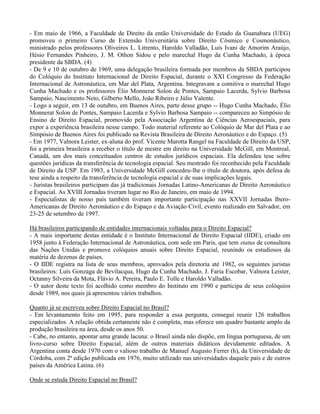 - Em maio de 1966, a Faculdade de Direito da então Universidade do Estado da Guanabara (UEG)
promoveu o primeiro Curso de Extensão Universitária sobre Direito Cósmico e Cosmonáutico,
ministrado pelos professores Oliveiros L. Litrento, Haroldo Valladão, Luís Ivani de Amorim Araújo,
Hésio Fernandes Pinheiro, J. M. Othon Sidou e pelo marechal Hugo da Cunha Machado, à época
presidente da SBDA. (4)
- De 9 e 10 de outubro de 1969, uma delegação brasileira formada por membros da SBDA participou
do Colóquio do Instituto Internacional de Direito Espacial, durante o XXI Congresso da Federação
Internacional de Astronáutica, em Mar del Plata, Argentina. Integravam a comitiva o marechal Hugo
Cunha Machado e os professores Élio Monnerat Solon de Pontes, Sampaio Lacerda, Sylvio Barbosa
Sampaio, Nascimento Neto, Gilberto Mello, João Ribeiro e Júlio Valente.
- Logo a seguir, em 13 de outubro, em Buenos Aires, parte desse grupo -- Hugo Cunha Machado, Élio
Monnerat Solon de Pontes, Sampaio Lacerda e Sylvio Barbosa Sampaio -- compareceu ao Simpósio de
Ensino de Direito Espacial, promovido pela Associação Argentina de Ciências Aeroespaciais, para
expor a experiência brasileira nesse campo. Todo material referente ao Colóquio de Mar del Plata e ao
Simpósio de Buenos Aires foi publicado na Revista Brasileira de Direito Aeronáutico e do Espaço. (5)
- Em 1977, Valnora Leister, ex-aluna do prof. Vicente Marotta Rangel na Faculdade de Direito da USP,
foi a primeira brasileira a receber o título de mestre em direito na Universidade McGill, em Montreal,
Canadá, um dos mais conceituados centros de estudos jurídicos espaciais. Ela defendeu tese sobre
questões jurídicas da transferência de tecnologia espacial. Seu mestrado foi reconhecido pela Faculdade
de Direito da USP. Em 1983, a Universidade McGill concedeu-lhe o título de doutora, após defesa de
tese ainda a respeito da transferência de tecnologia espacial e de suas implicações legais.
- Juristas brasileiros participam das já tradicionais Jornadas Latino-Americanas de Direito Aeronáutico
e Espacial. As XVIII Jornadas tiveram lugar no Rio de Janeiro, em maio de 1994.
- Especialistas de nosso país também tiveram importante participação nas XXVII Jornadas Ibero-
Americanas de Direito Aeronáutico e do Espaço e da Aviação Civil, evento realizado em Salvador, em
23-25 de setembro de 1997.
Há brasileiros participando de entidades internacionais voltadas para o Direito Espacial?
- A mais importante destas entidade é o Instituto Internacional de Direito Espacial (IIDE), criado em
1958 junto à Federação Internacional de Astronáutica, com sede em Paris, que tem status de consultora
das Nações Unidas e promove colóquios anuais sobre Direito Espacial, reunindo os estudiosos da
matéria de dezenas de países.
- O IIDE registra na lista de seus membros, aprovados pela diretoria até 1982, os seguintes juristas
brasileiros: Luís Gonzaga de Bevilacqua, Hugo da Cunha Machado, J. Faria Escobar, Valnora Leister,
Octanny Silveira da Mota, Flávio A. Pereira, Paulo E. Tolle e Haroldo Valladão.
- O autor deste texto foi acolhido como membro do Instituto em 1990 e participa de seus colóquios
desde 1989, nos quais já apresentou vários trabalhos.
Quanto já se escreveu sobre Direito Espacial no Brasil?
- Em levantamento feito em 1995, para responder a essa pergunta, consegui reunir 126 trabalhos
especializados. A relação obtida certamente não é completa, mas oferece um quadro bastante amplo da
produção brasileira na área, desde os anos 50.
- Cabe, no entanto, apontar uma grande lacuna: o Brasil ainda não dispõe, em língua portuguesa, de um
livro-curso sobre Direito Espacial, além de outros materiais didáticos devidamente editados. A
Argentina conta desde 1970 com o valioso trabalho de Manuel Augusto Ferrer (h), da Universidade de
Córdoba, com 2ª edição publicada em 1976, muito utilizado nas universidades daquele país e de outros
países da América Latina. (6)
Onde se estuda Direito Espacial no Brasil?
 